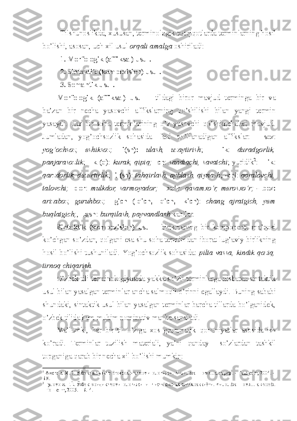 Tilshunoslikda, xususan, terminologik tadqiqotlarda terminlarning hosil
bo’lishi, asosan, uch xil usul  orqali amalga  oshiriladi:
1. Morfologik (affiksal) usul.
2. Sintaktik (kompozision) usul.
3. Semantik usul.
Morfologik   (affiksal)   usul   -   tildagi   biror   mavjud   terminga   bir   va
ba’zan   bir   necha   yasovchi   affikslarning   qo’shilishi   bilan   yangi   termin
yasaydi.   Har   bir   soha   terminlarining   o’z   yasovchi   qo’shimchalari   mavjud.
Jumladan,   yog’ochsozlik   sohasida 1
  faol   qo’llanadigan   affikslar:   -   soz :
yog’ochsoz,   eshiksoz;   -i(sh):   ulash,   uzaytirish ;   -   lik :   duradgorlik,
panjarasozlik ; -   k (q ):   kurak, qipiq;   - ch :   sandiqchi, savatchi ; yuridik 2
: -   lik :
qarzdorlik, dezertirlik ; - i (sh) :  tahqirlash, ayblash, qiynash ; - chi :  qoralovchi,
talovchi;   - dor :   mulkdor,   sarmoyador;   -   xo’r :   qasamxo’r,   merosxo’r;   -   boz:
arizaboz,   guruhboz;   – gich   (- q ich,   - q ich,   -kich) :   chang   ajratgich,   yem
bu q latgich; , - lash :  bur q ilash, payvandlash  kabilar.
Sintaktik   (kompozision)   usul   -   birikmaning   bir   komponenti   ma’nosi
ko’chgan so’zdan, qolgani esa shu soha terminidan iborat lug’aviy birlikning
hosil bo’lishi tushuniladi. Yog’ochsozlik sohasida:   pilta vassa, kindik qoziq,
tirnoq chiqarish.
O’zbek tili terminologiyasida yakka so’zli terminlarga nisbatan sintaktik
usul bilan yasalgan terminlar ancha salmoqli o’rinni egallaydi.  Buning sababi
shundaki, sintaktik usul bilan yasalgan terminlar barcha tillarda bo’lganidek,
o’zbek tilida  h am mu h im nominativ manba sanaladi. 
Ma’lumki,   h ar   bir   til   o’ziga   xos   grammatik   q onuniyatlar   asosida   ish
ko’radi.   Terminlar   tuzilish   materiali,   ya’ni   q anday     so’zlardan   tashkil
topganiga  q arab bir necha xil bo’lishi mumkin:
1
  Аҳатова  М.С. Ўзбек тилининг ёғочсозлик терминологияси. Филол.фан.номз…автореф. – Тошкент, 2004. –
Б.8.
2
 Ғуломова Г.Ё. Ўзбек юридик терминологиясининг истиқлол даври тараққиёти. Филол.фан.номз… автореф.
– Тошкент, 2005. – Б.14. 