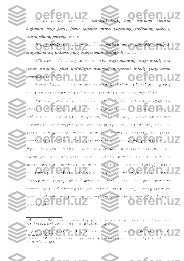 Ot+ot   tipidagi   terminlar:   samolyot   borti,   bu g’   mashina,   shamol
tegirmon,   moy   juvoz,   temir   q op q o q ,   arava   gupchagi,   radioning   q ulo g’ i,
samolyotning parragi  kabilar.
Nisbiy   sifat+   ot   tipidagi   terminlar:   motorli   q ayi q ,   parrakli   samolyot,
magnitli diska, tirkama plug,  h al q asimon zichlagich  kabilar.
Sifatdosh+ ot   tipidagi terminlar:   o’ta sezgir apparat, sezgir asbob, o’zi
yurar   mashina,   pilla   tortadigan   avtomat,   q ir q uvchi   asbob,   yurgizuvchi
aravacha  kabilar 3
.
Semantik usul -  bir soha terminologiyasining ‘‘mulki’‘ bo’lgan lug’aviy
birlik ma’nosini metaforik ko’chirish asosida ikkinchi bir sohaga o’tadi.
Semantik   usul   bilan   terminlar   hosil   bo’lishi,   boshqacha   aytganda,
transterminlashuv   (lotincha   trans   -   «orqali,   ichidan,   o’rtasidan,   orasidan»
ma’nolarini   anglatadi)   jarayonida,   birinchidan,   umumiste’moldagi
leksemalarning   muayyan   soha   terminlariga   aylanishi,   ikkinchidan,   biror   fan
sohasi   terminlarining   ma’no   ko’chishi   natijasida   boshqa   fan   sohasi
terminologik tizimida qo’llana boshlashi isbot talab qilmaydigan aksiomadir.
Ayni   shunday   jarayon   terminshunoslikda   «transterminlashuv»   deb
atalayotganligini   ta’kidlash   lozim 4
.     Ushbu   terminni   qo’llash   terminlar
semantikasidagi   semantik   ko’chim   hodisasini   boshqa   (oddiy)   leksik
birliklardagi   holatdan   farqlashda   ko’proq   ahamiyat   kasb   etadi.
Transterminlashgan,   ya’ni   semantik   usulda   hosil   bo’lgan   terminlar
terminologik lug’atlarning kattagina qismini tashkil qilib, ularning ayrimlari
izohli   lug’atlar,   ensiklopediyalar,   ma’lumotnomalarda   ham   o’z   ifodasini
topmoqda 5
.
3
  Ўринбоев   Б.   Ўзбек   терминологияси     У.Турсунов   тал қ инида   /   Тилшуносликнинг   долзарб   масалалари.
Илмий мақолалар тўплами.   III  қисм. – Тошкент, 2006. – Б.151.
4
  Суперанская   А.В.,   Подольская   Н.В.,   Васильева   Н.В.   Общая   терминология.   Вопросы   теории.   М.:
Наука, 1989. - С. 203.
5
 Исмоилов Ғ.М.   Ўзбек тили терминологик тизимларида семантик  усулда термин ҳосил бўлиши. НДА. –
Тошкент, 2011. –Б.7-8. 