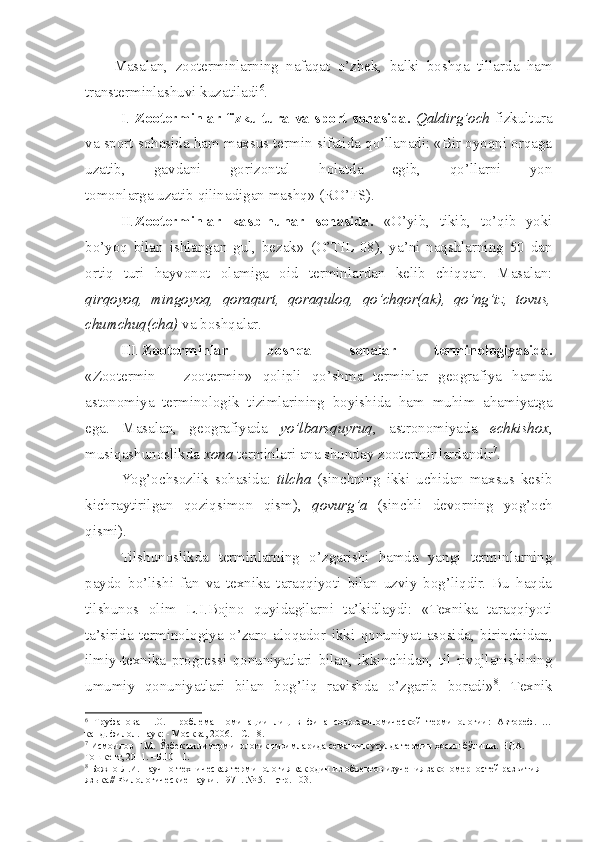 Masalan,   zooterminlarning   nafaqat   o’zbek,   balki   boshqa   tillarda   ham
transterminlashuvi kuzatiladi 6
.  
I. Zooterminlar fizkultura va sport sohasida.   Qaldirg’och   fizkultura
va sport sohasida ham maxsus termin sifatida qo’llanadi: «Bir oyoqni orqaga
uzatib,   gavdani   gorizontal   holatda   egib,   qo’llarni   yon
tomonlarga uzatib qilinadigan mashq» (RO’FS). 
II. Zooterminlar   kasb-hunar   sohasida.   «O’yib,   tikib,   to’qib   yoki
bo’yoq   bilan   ishlangan   gul,   bezak»   (O’TIL-08),   ya’ni   naqshlarning   50   dan
ortiq   turi   hayvonot   olamiga   oid   terminlardan   kelib   chiqqan.   Masalan:
qirqoyoq,   mingoyoq,   qoraqurt,   qoraquloq,   qo’chqor(ak),   qo’ng’iz,   tovus,
chumchuq(cha)  va boshqalar.
III. Zooterminlar   boshqa   sohalar   terminologiyasida.
«Zootermin   +   zootermin»   qolipli   qo’shma   terminlar   geografiya   hamda
astonomiya   terminologik   tizimlarining   boyishida   ham   muhim   ahamiyatga
ega.   Masalan,   geografiyada   yo’lbarsquyruq ,   astronomiyada   echkishox ,
musiqashunoslikda  xona  terminlari ana shunday zooterminlardandir 7
.
Yog’ochsozlik   sohasida:   tilcha   (sinchning   ikki   uchidan   maxsus   kesib
kichraytirilgan   qoziqsimon   qism),   qovurg’a   (sinchli   devorning   yog’och
qismi). 
Tilshunoslikda   terminlarning   o’zgarishi   hamda   yangi   terminlarning
paydo   bo’lishi   fan   va   texnika   taraqqiyoti   bilan   uzviy   bog’liqdir.   Bu   haqda
tilshunos   olim   L.I.Bojno   quyidagilarni   ta’kidlaydi:   «Texnika   taraqqiyoti
ta’sirida   terminologiya   o’zaro   aloqador   ikki   qonuniyat   asosida,   birinchidan,
ilmiy-texnika   progressi   qonuniyatlari   bilan,   ikkinchidan,   til   rivojlanishining
umumiy   qonuniyatlari   bilan   bog’liq   ravishda   o’zgarib   boradi» 8
.   Texnik
6
  Труфанова   Н.О.   Проблема   номинации   лиц   в   финансово-экономической   терминологии:   Автореф.   …
канд. филол. наук: - Москва, 2006. - С. 18.
7
  Исмоилов Ғ.М.   Ўзбек тили терминологик тизимларида семантик усулда термин ҳосил бўлиши. НДА. –
Тошкент, 2011. –Б.10-11.
8
 Божно Л.И. Научно-техническая терминология как один из объектов изучения закономерностей развития 
языка// Филологические науки . 1971.  №  5. – стр. 103. 