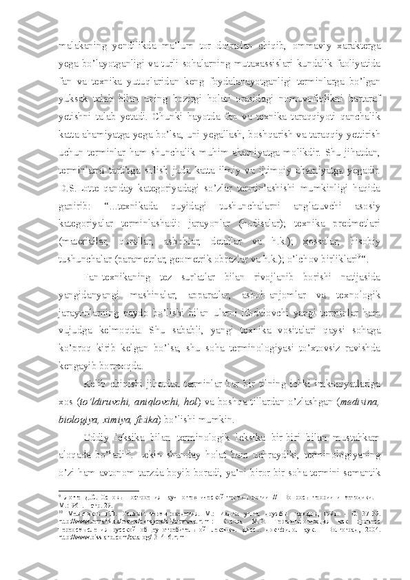 malakaning   yendilikda   ma’lum   tor   doiradan   chiqib,   ommaviy   xarakterga
yega bo’layotganligi va turli sohalarning mutaxassislari kundalik faoliyatida
fan   va   texnika   yutuqlaridan   keng   foydalanayotganligi   terminlarga   bo’lgan
yuksak   talab   bilan   uning   hozirgi   holati   orasidagi   nomuvofiqlikni   bartaraf
yetishni   talab   yetadi.   Chunki   hayotda   fan   va   texnika   taraqqiyoti   qanchalik
katta ahamiyatga yega bo’lsa, uni yegallash, boshqarish va taraqqiy yettirish
uchun   terminlar   ham   shunchalik   muhim   ahamiyatga   molikdir.   Shu   jihatdan,
terminlarni   tartibga   solish   juda   katta   ilmiy   va   ijtimoiy   ahamiyatga   yegadir.
D.S.Lotte   qanday   kategoriyadagi   so’zlar   terminlashishi   mumkinligi   haqida
gapirib:   ‘‘...texnikada   quyidagi   tushunchalarni   anglatuvchi   asosiy
kategoriyalar   terminlashadi:   jarayonlar   (hodisalar);   texnika   predmetlari
(materiallar,   qurollar,   asboblar,   detallar   va   h.k.);   xossalar;   hisobiy
tushunchalar (parametrlar, geometrik obrazlar va h.k.); o’lchov birliklari 9
‘‘.
Fan-texnikaning   tez   sur`atlar   bilan   rivojlanib   borishi   natijasida
yangidanyangi   mashinalar,   apparatlar,   asbob-anjomlar   va   texnologik
jarayonlarning   paydo   bo’lishi   bilan   ularni   ifodalovchi   yangi   terminlar   ham
vujudga   kelmoqda.   Shu   sababli,   yangi   texnika   vositalari   qaysi   sohaga
ko’proq   kirib   kelgan   bo’lsa,   shu   soha   terminologiyasi   to’xtovsiz   ravishda
kengayib bormoqda. 
Kelib   chiqishi   jihatdan   terminlar   har   bir   tilning   ichki   imkoniyatlariga
xos ( to’ldiruvchi, aniqlovchi, hol ) va boshqa tillardan o’zlashgan ( medisina,
biologiya, ximiya, fizika ) bo’lishi mumkin.
Oddiy   leksika   bilan   terminologik   leksika   bir-biri   bilan   mustahkam
aloqada   bo’ladi 10
.   Lekin   shunday   holat   ham   uchraydiki,   terminologiyaning
o’zi ham avtonom tarzda boyib boradi, ya’ni biror bir soha termini semantik
9
  Лотте   Д.С.   Основы   построения   научно-технической   терминологии   //     Вопросы   теории   и   методики.   –
M .:1961. – стр. 29.
10
  Мельников   Г.П.   Основы   терминоведения.   М.:   Изд-во   ун-та   дружбы   народов,   1991.   -   С.   37-39.
http://www.rema44.ru/resurs/conspcts/all/trmnved.html:   Косова   М.В.   Терминологизация   как   процесс
переосмысления   русской   общеупотребительной   лексики.   Дисс...   докт.филол.наук.   -   Волгоград,   2004.
http://www.dissland.com/catalog/131416.html 