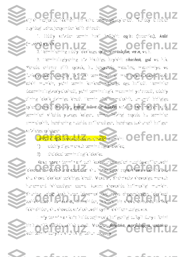 siljish   natijasida   ikkinchi   bir   soha   terminiga   aylanadi.   Bunday   aloqalar
quyidagi uchta jarayondan kelib chiqadi:
1.   Oddiy   so’zdan   termin   hosil   bo’lishi:   og’iz   (botanika),   kalit
(musiqa) va h.k.
2. Terminlarning oddiy leksikaga aylanishi:  telefon, vazn , va b.
3.   Terminologiyaning   o’z   hisobiga   boyishi:   chechak,   gul   va   h.k.
Yanada   aniqroq   qilib   aytsak,   bu   jarayonda   metafora,   metonimiya   va
funksiyadoshlik   natijasi   bo’lmish   termin   uch   xil   ma’noviy   xususiyat   kasb
etishi   mumkin,   ya’ni   termin   konkret   ma’noga   ega   bo’ladi.   Terminlar
determinologizasiyalashadi,   ya’ni   terminologik   maqomini   yo’qotadi,   adabiy
tilning   leksik   tizimiga   kiradi.   Termin   o’ta   ommalashib,   umumtil   birligiga
aylanib   qoladi.   Xususan,   radio,   televizor,   telefon   so’zlari   ham   ma’lum   soha
terminlari   sifatida   yuzaga   kelgan,   ammo   hozirgi   paytda   bu   terminlar
ommalashib,   barchaning   nutqida   qo’llanadigan,   barchaga   tushunarli   bo’lgan
so’zlarga aylangan. 
Terminologik leksikani ikkiga ajratish  mumkin:
1) adabiy tilga mansub terminologik leksika;
2) dialektal terminologik leksika .
Kasb-hunar   terminlari   turli   kasb-hunar   egalari   nutqida   qo’llanuvchi
leksemalar.  Kasb-hunar  atamalari  shu   hunar  egasi  qaysi  sheva  vakili  bo’lsa,
shu   sheva   leksikasi   tarkibiga   kiradi.  Masalan,  Shahrisabz  shevasiga   mansub
hunarmand   ishlatadigan   atama   Buxoro   shevasida   bo’lmasligi   mumkin.
Shuning   uchun   kasb-hunar   leksemasi   ikki   hissa   chegaralangan   leksikani
tashkil   etadi.   Bu   leksika,   birinchidan,   ma’lum   bir   sheva   doirasida   bo’lsa,
ikkinchidan, shu shevada so’zlashuvchi ayrim kishilar nutqiga xos.
Ilmiy terminlar   ko’p holda tarjimasiz bo’lganligi tufayli dunyo fanini
bir   butunlik   sifatida   ushlab   turadi.   Masalan:   fonetika ,   morfologiya ,   sintaksis
kabi termin dunyo tilshunosligi uchun umumiy.  