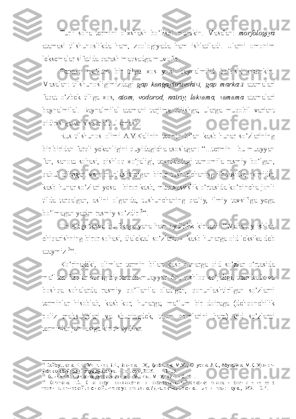 Turli   soha   termini   o’xshash   bo’lishi   mumkin.   Masalan:   morfologiya
atamasi   tilshunoslikda   ham,   zoologiyada   ham   ishlatiladi.   Ularni   omonim
leksemalar sifatida qarash maqsadga muvofiq. 
Termin   ma’lum   bir   tilga   xos   yoki   baynalmilal   bo’lishi   mumkin.
Masalan:   tilshunosligimizdagi   gap   kengaytiruvchisi,   gap   markazi   atamalari
faqat   o’zbek   tiliga   xos,   atom,   vodorod,   natriy,   leksema,   semema   atamalari
baynalmilal.   Baynalmilal   atamani   tarjima   qilishga,   ularga   muqobil   variant
qidirishga urinish ma’qul emas 11
.
Rus   tilshunos   olimi  A.V.Kalinin   termin   bilan   kasb-hunar   so’zlarining
bir-biridan farqli yekanligini quyidagicha asoslagan: ‘‘...termin - bu muayyan
fan,   sanoat   sohasi,   qishloq   xo’jaligi,   texnikadagi   tamomila   rasmiy   bo’lgan,
qabul   qilingan   va   qonunlashtirilgan   biror   tushunchaning   ifodasidir,   nomidir,
kasb-hunar so’zlari yesa - biror kasb, mutaxassislik o’rtasida ko’pincha jonli
tilda   tarqalgan,   aslini   olganda,   tushunchaning   qat`iy,   ilmiy   tavsifiga   yega
bo’lmagan yarim rasmiy so’zdir 12
‘‘.
T.S.Kogotkova bu fikrga yana ham oydinlik kiritadi: ‘‘Mahalliy ishlab
chiqarishning biror sohasi, dialektal so’zlarni -  kasb-hunarga oid leksika deb
ataymiz 13
‘‘.
Ko’rinadiki,   olimlar   termin   bilan   kasb-hunarga   oid   so’zlar   o’rtasida
ma’lum farqlar borligini, termin muayyan fan, qishloq xo’jaligi, texnikada va
boshqa   sohalarda   rasmiy   qo’llanila   oladigan,   qonunlashtirilgan   so’zlarni
terminlar   hisoblab,   kasb-kor,   hunarga,   ma’lum   bir   doiraga   (dehqonchilik
poliz   mahsulotlari   va   shuningdek,   taom   nomlarini   ham)   oid   so’zlarni
terminlar jumlasiga kiritmaydilar.
11
  Сайфуллаева Р.Р., Менглиев Б.Р., Боқиева Г.Ҳ., Қурбонова М.М., Юнусова З.Қ., Абузалова М.Қ. Ҳозирги
ўзбек адабий тили.  Ў қув қўлланма. – Тошкент, 2006.    –   Б.115 .
12
 Калинин А.В. Лексика русского языка . –  M .: Изд. МГУ, 1971. – С. 141.
13
  Коготкова   Т.С.   К   вопросу   производственно-профессионалной   лексике   говора   и   соотношение   ее   с
терминологической лексикой литературного языка / Диалектная лексика. – Ленинград: Наука,  1969. – С. 4. 