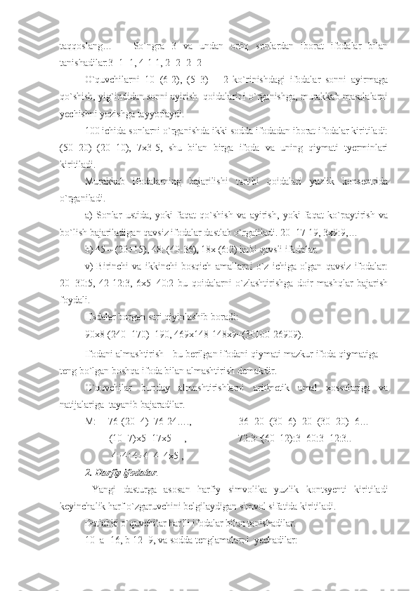 taqqoslang…       So`ngra   3   va   undan   ortiq   sonlardan   iborat   ifodalar   bilan
tanishadilar:3+1+1, 4-1-1, 2+2+2+2 
O`quvchilarni   10+(6-2),   (5+3)   –   2   ko`rinishdagi   ifodalar   sonni   ayirmaga
qo`shish, yig`indidan sonni ayirish  qoidalarini o`rganishga, murakkab masalalarni
yechishni yozishga tayyorlaydi.
100 ichida sonlarni o`rganishda ikki sodda ifodadan iborat ifodalar kiritiladi:
(50+20)=(20+10),   7x3-5,   shu   bilan   birga   ifoda   va   uning   qiymati   tyerminlari
kiritiladi.
Murakkab   ifodalarning   bajarilishi   tartibi   qoidalari   yuzlik   konsentrida
o`rganiladi. 
a)   Sonlar   ustida,   yoki   faqat   qo`shish   va   ayirish,   yoki   faqat   ko`paytirish   va
bo`lish bajariladigan qavsiz ifodalar dastlab o`rgatiladi. 20+17-19, 3x9:9,… 
b) 45 – (20+15), 48: (40-36), 18x (6:2) kabi qavsli ifodalar.
v)   Birinchi   va   ikkinchi   bosqich   amallarni   o`z   ichiga   olgan   qavsiz   ifodalar:
20+30:5,   42-12:3,   6x5+40:2   bu   qoidalarni   o`zlashtirishga   doir   mashqlar   bajarish
foydali.  
Ifodalar borgan sari qiyinlashib boradi:
90x8-(240+170)+190, 469x148-148x9+(30100-26909).
Ifodani almashtirish - bu berilgan ifodani qiymati mazkur ifoda qiymatiga 
teng bo`lgan boshqa ifoda bilan almashtirish demakdir.
O`quvchilar   bunday   almashtirishlarni   arifmetik   amal   xossalariga   va
natijalariga  tayanib bajaradilar.
M:     76-(20+4)=76-24….,    36+20=(30+6)+20=(30+20)+6…
          (10+7)x5=17x5 ,                     72:3=(60+12):3=60:3+12:3..
           4+4+4+4+4=4x5 , 
2. Harfiy ifodalar .
  Yangi   dasturga   asosan   harfiy   simvolika   yuzlik   kontsyenti   kiritiladi
keyinchalik harf o`zgaruvchini belgilaydigan simvol sifatida kiritiladi. 
Datlabki o`quvchilar harfli ifodalar bilan tanishadilar. 
10+a=16, b-12=9, va sodda tenglamalarni  yechadilar: 