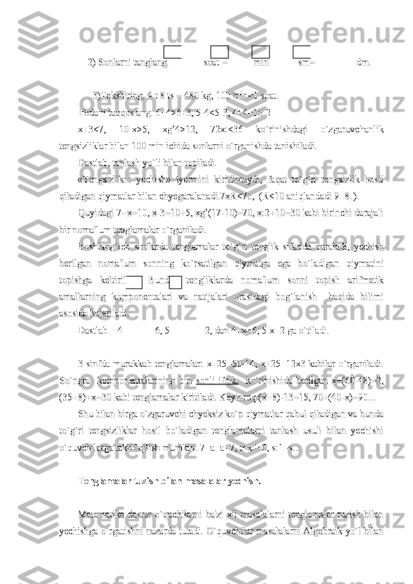     2) Sonlarni tanglang.                  2) Sonlarni tanglang.              
soat =           min            sm=  soat =           min            sm=  
              
        dm.        dm.
    
      3)Tekshiring. 4 t 8 ts = 480 kg, 100 min=1 soat.      3)Tekshiring. 4 t 8 ts = 480 kg, 100 min=1 soat.
Ifodani taqqoslang. 6+4>6+3, 5-4<5-3, 4+4=10-2Ifodani taqqoslang. 6+4>6+3, 5-4<5-3, 4+4=10-2
x+3<7,   10-x>5,   xg’4>12,   72x:<36   ko`rinishdagi   o`zgaruvchanlikx+3<7,   10-x>5,   xg’4>12,   72x:<36   ko`rinishdagi   o`zgaruvchanlik
tengsizliklar bilan 100 min ichida sonlarni o`rganishda tanishiladi.tengsizliklar bilan 100 min ichida sonlarni o`rganishda tanishiladi.
Dastlab, tanlash yo`li bilan topiladi.Dastlab, tanlash yo`li bilan topiladi.
«Tengsizlikni   yechish»   tyermini   kiritilmaydi,   faqat   to`g`ri   tengsizlik   hosil«Tengsizlikni   yechish»   tyermini   kiritilmaydi,   faqat   to`g`ri   tengsizlik   hosil
qiladigan qiymatlar bilan chyegaralanadi.7xR<70,  (R<10 aniqlandadi 9qiladigan qiymatlar bilan chyegaralanadi.7xR<70,  (R<10 aniqlandadi 9
11  8 8
1 1  ).).
Quyidagi 7+x=10, x-3=10+5, xg’(17-10)=70, x:2+10=30 kabi birinchi darajaliQuyidagi 7+x=10, x-3=10+5, xg’(17-10)=70, x:2+10=30 kabi birinchi darajali
bir noma'lum tenglamalar o`rganiladi.bir noma'lum tenglamalar o`rganiladi.
Boshlang`ich   sinflarda   tenglamalar   to`g`ri   tenglik   sifatida   qaraladi,   yechishBoshlang`ich   sinflarda   tenglamalar   to`g`ri   tenglik   sifatida   qaraladi,   yechish
berilgan   noma'lum   sonning   ko`rsatilgan   qiymatga   ega   bo`ladigan   qiymatiniberilgan   noma'lum   sonning   ko`rsatilgan   qiymatga   ega   bo`ladigan   qiymatini
topishga   keltiriladi.   Bunday   tengliklarda   noma'lum   sonni   topish   arifmetiktopishga   keltiriladi.   Bunday   tengliklarda   noma'lum   sonni   topish   arifmetik
amallarning   komponentalari   va   natijalari   orasidagi   bog`lanish     haqida   bilimiamallarning   komponentalari   va   natijalari   orasidagi   bog`lanish     haqida   bilimi
asosida bajariladi. asosida bajariladi. 
Dastlab    4+         =6, 5 -          =2, dan 4+x=6, 5-x=2 ga o`tiladi.Dastlab    4+         =6, 5 -          =2, dan 4+x=6, 5-x=2 ga o`tiladi.
3-sinfda murakkab tenglamalar: x+25=50-14, x+25=12x3 kabilar o`rganiladi.3-sinfda murakkab tenglamalar: x+25=50-14, x+25=12x3 kabilar o`rganiladi.
So`ngra     komponentalarining   biri  So`ngra     komponentalarining   biri  
sonli   ifodasonli   ifoda
    ko`rinishida   berilgan   x+(60-48)=2,    ko`rinishida   berilgan   x+(60-48)=2,
(35+8)+x=30 kabi tenglamalar kiritiladi. Keyinroq (x+8)-13=15, 70+(40-x)=90…(35+8)+x=30 kabi tenglamalar kiritiladi. Keyinroq (x+8)-13=15, 70+(40-x)=90…
Shu bilan birga o`zgaruvchi chyeksiz ko`p qiymatlar qabul qiladigan va bundaShu bilan birga o`zgaruvchi chyeksiz ko`p qiymatlar qabul qiladigan va bunda
to`g`ri   tengsizliklar   hosil   bo`ladigan   tenglamalarni   tanlash   usuli   bilan   yechishito`g`ri   tengsizliklar   hosil   bo`ladigan   tenglamalarni   tanlash   usuli   bilan   yechishi
o`quvchilarga taklif qilish mumkin. 7+a=a+7, mx0=0, s:1=s…o`quvchilarga taklif qilish mumkin. 7+a=a+7, mx0=0, s:1=s…
Tenglamalar tuzish bilan masalalar yechish.Tenglamalar tuzish bilan masalalar yechish.
Matematika dastur o`quchilarni  ba'zi  xil  masalalarni  tenglamalar tuzish bilanMatematika dastur o`quchilarni  ba'zi  xil  masalalarni  tenglamalar tuzish bilan
yechishga o`rgatishni nazarda tutadi. O`quvchilar masalalarni Algebraik yo`l bilanyechishga o`rgatishni nazarda tutadi. O`quvchilar masalalarni Algebraik yo`l bilan 