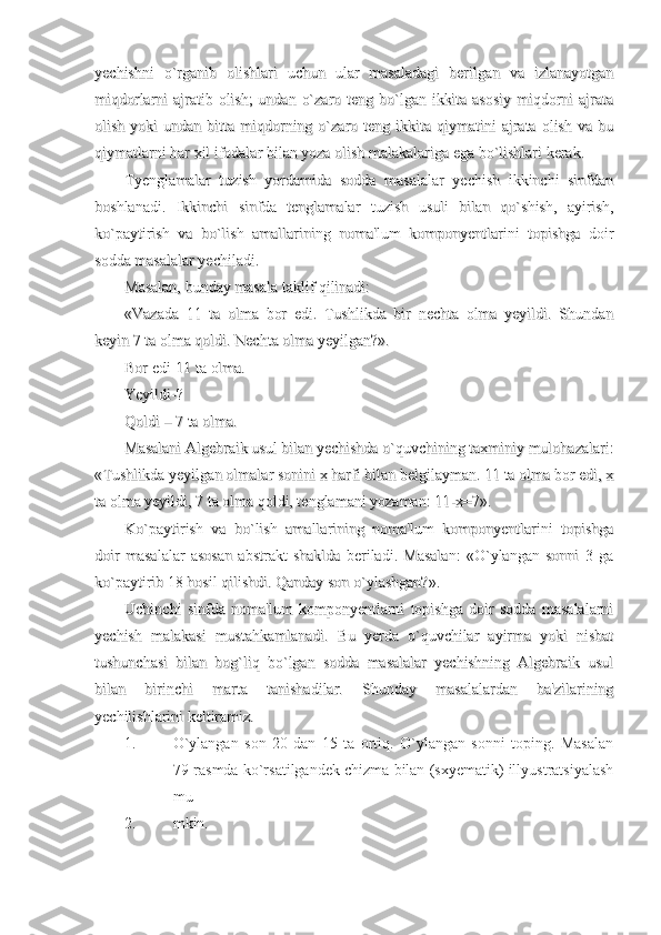 yechishni   o`rganib   olishlari   uchun   ular   masaladagi   berilgan   va   izlanayotganyechishni   o`rganib   olishlari   uchun   ular   masaladagi   berilgan   va   izlanayotgan
miqdorlarni ajratib olish;  undan o`zaro teng bo`lgan ikkita asosiy  miqdorni ajratamiqdorlarni ajratib olish;  undan o`zaro teng bo`lgan ikkita asosiy  miqdorni ajrata
olish  yoki  undan  bitta  miqdorning  o`zaro  teng  ikkita  qiymatini   ajrata   olish   va  buolish  yoki  undan  bitta  miqdorning  o`zaro  teng  ikkita  qiymatini   ajrata   olish   va  bu
qiymatlarni har xil ifodalar bilan yoza olish malakalariga ega bo`lishlari kerak.qiymatlarni har xil ifodalar bilan yoza olish malakalariga ega bo`lishlari kerak.
Tyenglamalar   tuzish   yordamida   sodda   masalalar   yechish   ikkinchi   sinfdanTyenglamalar   tuzish   yordamida   sodda   masalalar   yechish   ikkinchi   sinfdan
boshlanadi.   Ikkinchi   sinfda   tenglamalar   tuzish   usuli   bilan   qo`shish,   ayirish,boshlanadi.   Ikkinchi   sinfda   tenglamalar   tuzish   usuli   bilan   qo`shish,   ayirish,
ko`paytirish   va   bo`lish   amallarining   noma'lum   komponyentlarini   topishga   doirko`paytirish   va   bo`lish   amallarining   noma'lum   komponyentlarini   topishga   doir
sodda masalalar yechiladi.sodda masalalar yechiladi.
Masalan, bunday masala taklif qilinadi:Masalan, bunday masala taklif qilinadi:
«Vazada   11   ta   olma   bor   edi.   Tushlikda   bir   nechta   olma   yeyildi.   Shundan«Vazada   11   ta   olma   bor   edi.   Tushlikda   bir   nechta   olma   yeyildi.   Shundan
keyin 7 ta olma qoldi. Nechta olma yeyilgan?».keyin 7 ta olma qoldi. Nechta olma yeyilgan?».
Bor edi-11 ta olma.Bor edi-11 ta olma.
Yeyildi-?Yeyildi-?
Qoldi – 7 ta olma.Qoldi – 7 ta olma.
Masalani Algebraik usul bilan yechishda o`quvchining taxminiy mulohazalari:Masalani Algebraik usul bilan yechishda o`quvchining taxminiy mulohazalari:
«Tushlikda yeyilgan olmalar sonini x harfi bilan belgilayman. 11 ta olma bor edi, x«Tushlikda yeyilgan olmalar sonini x harfi bilan belgilayman. 11 ta olma bor edi, x
ta olma yeyildi, 7 ta olma qoldi, tenglamani yozaman: 11-x=7».ta olma yeyildi, 7 ta olma qoldi, tenglamani yozaman: 11-x=7».
Ko`paytirish   va   bo`lish   amallarining   noma'lum   komponyentlarini   topishgaKo`paytirish   va   bo`lish   amallarining   noma'lum   komponyentlarini   topishga
doir   masalalar   asosan   abstrakt   shaklda   beriladi.   Masalan:   «O`ylangan   sonni   3   gadoir   masalalar   asosan   abstrakt   shaklda   beriladi.   Masalan:   «O`ylangan   sonni   3   ga
ko`paytirib 18 hosil qilishdi. Qanday son o`ylashgan?».ko`paytirib 18 hosil qilishdi. Qanday son o`ylashgan?».
Uchinchi   sinfda   noma'lum   komponyentlarni   topishga   doir   sodda   masalalarniUchinchi   sinfda   noma'lum   komponyentlarni   topishga   doir   sodda   masalalarni
yechish   malakasi   mustahkamlanadi.   Bu   yerda   o`quvchilar   ayirma   yoki   nisbatyechish   malakasi   mustahkamlanadi.   Bu   yerda   o`quvchilar   ayirma   yoki   nisbat
tushunchasi   bilan   bog`liq   bo`lgan   sodda   masalalar   yechishning   Algebraik   usultushunchasi   bilan   bog`liq   bo`lgan   sodda   masalalar   yechishning   Algebraik   usul
bilan   birinchi   marta   tanishadilar.   Shunday   masalalardan   ba'zilariningbilan   birinchi   marta   tanishadilar.   Shunday   masalalardan   ba'zilarining
yechilishlarini keltiramiz.yechilishlarini keltiramiz.
1. O`ylangan   son   20   dan   15   ta   ortiq.   O`ylangan   sonni   toping.   Masalan
79-rasmda ko`rsatilgandek chizma bilan (sxyematik) illyustratsiyalash
mu
2. mkin. 