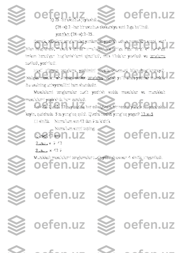                 b) 25- bir avtobus joylashdi.                b) 25- bir avtobus joylashdi.
                     (28+x):2 –har bir avtobus ekskursiya soni 2 ga bo`lindi.                     (28+x):2 –har bir avtobus ekskursiya soni 2 ga bo`lindi.
                                          
yechishyechish
      
::
    
 (28+x):2=25.. (28+x):2=25..
Demak, masalani tenglamalar yordamida yechish uchun noma'lum sonni  xarfDemak, masalani tenglamalar yordamida yechish uchun noma'lum sonni  xarf
bilan belgilanadi,  masala  shartida  noma'lumni   o`z  ichiga  olgan  tenglikni  tuzishgabilan belgilanadi,  masala  shartida  noma'lumni   o`z  ichiga  olgan  tenglikni  tuzishga
imkon   beradigan   bog`lanishlarni   ajratiladi,   mos   ifodalar   yoziladi   va  imkon   beradigan   bog`lanishlarni   ajratiladi,   mos   ifodalar   yoziladi   va  
tenglamatenglama
tuziladi, yechiladi. tuziladi, yechiladi. 
Hosil   qilingan   tenglama   yechimini   masala   mazmuni   bilan   bog`lanmaydi.Hosil   qilingan   tenglama   yechimini   masala   mazmuni   bilan   bog`lanmaydi.
Istalgan masalani shu rejaga asosan  Istalgan masalani shu rejaga asosan  
tenglamatenglama
   tuzish yo`li bilan yechish mumkin.   tuzish yo`li bilan yechish mumkin.
Bu usulning univyersallini ham shundadir.Bu usulning univyersallini ham shundadir.
Masalalarni   tenglamalar   tuzib   yechish   sodda   masalalar   va   murakkabMasalalarni   tenglamalar   tuzib   yechish   sodda   masalalar   va   murakkab
masalalarni yechishda ham qaraladi.masalalarni yechishda ham qaraladi.
1-sinfda Qutida 12 ta yong`oq bor edi. Qizcha bir nechta yong`oqni yegandan1-sinfda Qutida 12 ta yong`oq bor edi. Qizcha bir nechta yong`oqni yegandan
keyin, qutichada  5 ta yong`oq qoldi. Qizcha nechta yong`oq yegan? keyin, qutichada  5 ta yong`oq qoldi. Qizcha nechta yong`oq yegan? 
12-x=512-x=5
III-sinfda     Noma'lum son 42 dan 9 ta kichik III-sinfda     Noma'lum son 42 dan 9 ta kichik 
                  Noma'lum sonni toping.                  Noma'lum sonni toping.
1 usul.1 usul.
 42-x=9 42-x=9
2 usul.2 usul.
 x+9=42           x+9=42          
    
3 usul.3 usul.
  x=42-9  x=42-9
Murakkab masalalarni tenglamalar tuzib yechish asosan 4-sinfda o`rganiladi.Murakkab masalalarni tenglamalar tuzib yechish asosan 4-sinfda o`rganiladi. 