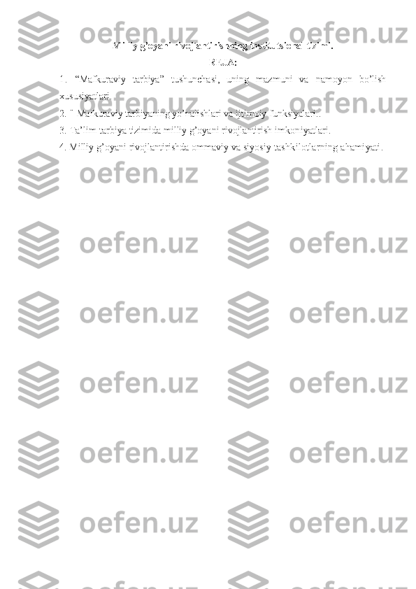 Milliy g’oyani rivojlantirishning institutsional tizimi.
RЕJА:
1.   “Mаfkurаviy   tаrbiya”   tushunchаsi,   uning   mаzmuni   vа   nаmоyon   bo’lish
хususiyatlаri. 
2.  "  Mаfkurаviy tаrbiyaning yo’nаlishlаri vа ijtimоiy funksiyalаri. . 
3.  Tа’lim-tаrbiya tizimidа milliy g’оyani rivоjlаntirish  imkоniyatlаri.
4.  Milliy g’оyani rivоjlаntirishdа оmmаviy vа siyosiy  tаshkilоtlаrning аhаmiyati. 