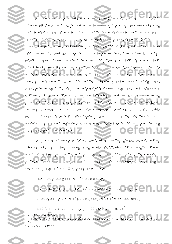 «Bozor   tizimining   nazariy   turlari   aslida   real   hayotda   aniq   va   sof   shaklda
uchramaydi. Amaliyotda esa, bozorlar odatda raqobat, oligopoliya va monopoliyaning
turli   darajadagi   aralashmasidan   iborat   bo‘lib,   bu   aralashmada   ma’lum   bir   shakl
ustunlik   qilishi   mumkin» 11
.   Tizim   va   modellar   ilmiy   abstraksiyalar   bo‘lib,   ular
ijtimoiy-iqtisodiy munosabatlarni ilmiy anglash va tahlil qilishda yordam beradi. Ular
ushbu   munosabatlarni   va   ularga   bog‘liq   qadriyatlarni   birlashtiradi   hamda   tartibga
soladi.   Bu   yerda   "nemis   modeli",   "turk   modeli",   "koreys   modeli",   "yapon   modeli"
kabi  ijtimoiy-iqtisodiy  taraqqiyot  yo‘llari   haqida  so‘z borar  ekan,  har  bir  davlat   o‘z
milliy   iqtisodiyoti   uchun   mustaqil   yo‘l   tanlamasdan   turib   rivojlanishi   mumkin
emasligi   ta’kidlanadi.   «Har   bir   milliy   ijtimoiy-iqtisodiy   model   o‘ziga   xos
xususiyatlarga ega bo‘lsa-da, u umumiy xo‘jalik elementlariga asoslanadi. Akademik
M.Sharifxo‘jaevning   fikriga   ko‘ra,   modellarning   farqi   asosan   elementlarning
yo‘nalishi,   shakli   va   namoyon   bo‘lish   usulida   aks   etadi.   Har   bir   mamlakatda
umumiyliklar mavjud bo‘lsa-da, tarmoqlar, mintaqaviy tizimlar va xo‘jalik shakllarida
sezilarli   farqlar   kuzatiladi.   Shuningdek,   samarali   iqtisodiy   rivojlanish   turli
modellarning ratsional uyg‘unlashuvida namoyon bo‘ladi va har bir milliy modelning
o‘ziga xosligini ta’minlaydi» 12
. 
M.Quronov   o‘zining   «O‘zbek   xarakteri   va   milliy   g‘oya»   asarida   milliy
ijtimoiy-iqtisodiy   qadriyatlarning   Singapurda   shakllanishi   bilan   bog‘liq   ibratli
misol keltirad va aynan milliy qadriyatlarga asoslanib, ijtimoiy-iqtisodiy taraqqiyot
yo‘llarini   ilg‘or   davlatlar   tajribalari   bilan   uyg‘unlashtirish   Singapurni   rivojlangan
davlat darajasiga ko‘tardi. U quyidagilardan iborat:
- oila-jamiyatning asosiy bo‘g‘ini ekanligi;
-   har qanday jamiyat insonni qo‘llab-quvvatlaydi, hurmat qiladi;
-   ijtimoiy ziddiyat bartaraf qilinishi, hamjihatlik ta’minlanishi kerak;
-   millatlararo va dinlararo uyg‘unlikka erishmoq kerak 13
. 
11
 Ўша асар. – Б. 59-60.
12
 Шарифхўжаев М. Ўзбекистонда очиқ фуқаролик жамиятининг шаклланиши. – Т.: Шарқ, 2003. –
Б. 62.
13
  Ўша   асар . –  Б .56-57. 