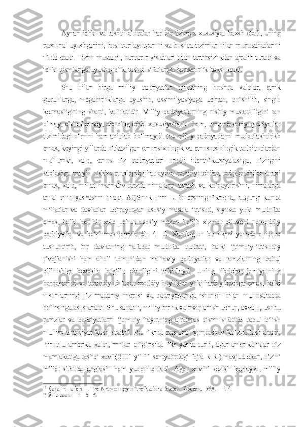 Aynan   ichki   va   tashqi   aloqalar   har   bir   tizimga   xususiyat   baxsh   etadi ,   uning
ratsional   uyushganini ,  boshqarilayotganini   va   boshqa   tizimlar   bilan   munosabatlarini
ifoda   etadi .  Tizim   mustaqil ,  barqaror   xislatlari   bilan   tartibsizlikdan   ajralib   turadi   va
ichki   qismlariga   uyushqoqlik ,  tashqi   sifatlariga   barqarorlik   baxsh   etadi . 
Shu   bilan   birga   milliy   qadriyatlar   millatning   boshqa   xalqlar ,   etnik
guruhlarga ,   megabirliklarga   uyushib ,   assimilyasiyaga   uchrab ,   qo ‘ shilib ,   singib
ketmasligining   sharti ,   kafolatidir .   Milliy   qadriyatlarning   nisbiy   mustaqilligini   tan
olmay ,  e ’ tirof   etmay ,  ularning   ichki   xususiyatlarini   ham ,  umuminsoniy   qadriyatlar
tizimidagi   o ‘ rnini   ham   aniqlab   bo ‘ lmaydi .   Bu   milliy   qadriyatlarni   mutlaqlashtirish
emas ,  keyingi   yillarda   o ‘ tkazilgan   etnopsixologik   va   etnosotsiologik   tadqiqotlardan
ma ’ lumki ,   xalq ,   etnos   o ‘ z   qadriyatlari   orqali   identifikatsiyalashga ,   o ‘ zligini
saqlashga   moyil .  Ushbu   etnologik   jihat   ayrim   nazariyotchilar ,  tadqiqotchilar   farazi
emas ,   xalq ,   millat   instinktiv   tarzda   nimalarni   asrash   va   ko ‘ paytirishni ,   nimalarga
amal   qilib   yashashni   biladi .   AQShlik   olim   L . Follersning   fikricha ,   bugungi   kunda
millatlar   va   davlatlar   uchrayotgan   asosiy   masala   iqtisod ,   siyosat   yoki   mudofaa
emas ,   balki   har   bir   xalq   uchun   asosiy   mezon   bo ‘ lib   xizmat   qiluvchi   nomoddiy
qadriyatlar   va   ko ‘ rinmas   ramzlardir   17
.     C .   Xantington   bu   fikrni   yanada   aniqroq
tushuntirib ,   bir   davlatning   nafaqat   mudofaa   qudrati ,   balki   ijtimoiy - iqtisodiy
rivojlanishi   ham   aholi   tomonidan   ma ' naviy   qadriyatlar   va   ramzlarning   qabul
qilinishiga   bevosita   bog ‘ liq   ekanligini   ta ' kidlaydi .   Uning   fikricha ,   jamiyatning
barqarorligi   va   taraqqiyoti   faqat   moddiy   boyliklar   yoki   harbiy   kuchga   emas ,   balki
insonlarning   o ‘ z   madaniy   merosi   va   qadriyatlariga   ishonch   bilan   munosabatda
bo ‘ lishiga   asoslanadi .  Shu   sababli ,  milliy   birlik   va   rivojlanish   uchun ,  avvalo ,  ushbu
ramzlar   va   qadriyatlarni   ijtimoiy   hayotning   ajralmas   qismi   sifatida   qabul   qilish
muhim   ahamiyat   kasb   etadi 18
.   Bu   fikrda   ratsional   yondashuv   ko ‘ zga   tashlanadi .
Biroq   u   amerika   xalqi ,   millati   to ‘ g ‘ risida   fikr   yurita   turib ,   agar   amerikaliklar   o ‘ z
mamlakatiga   tashqi   xavf  (2001  yil  11  sentyabrdagi   fojia - R . R .)  mavjud   ekan ,  o ‘ zini
millat   sifatida   anglashi   ham   yuqori   qoladi .   Agar   xavfni   sezish   kamaysa ,   milliy
17
  Қаранг : Fallers L. The Antropology of the National-State. – Chcago, 1968. –  Р . 4.
18
 Ўша асар. – Р. 15-16. 