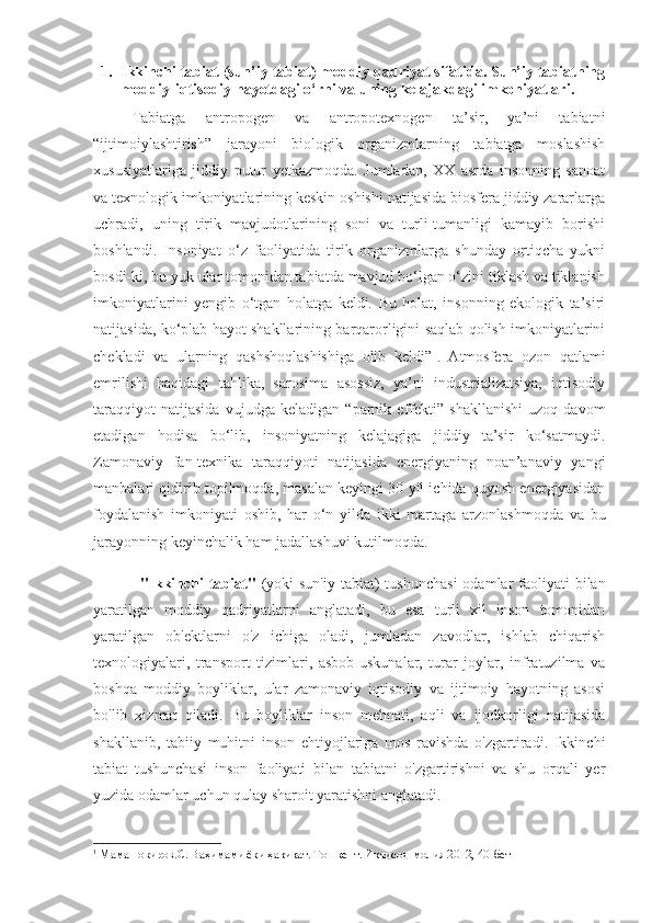 1. Ikkinchi tabiat (sun’iy tabiat) moddiy qadriyat sifatida. Sun’iy tabiatning
moddiy-iqtisodiy hayotdagi o‘rni va uning kelajakdagi imkoniyatlari. 
Tabiatga   antropogen   va   antropotexnogen   ta’sir,   ya’ni   tabiatni
“ijtimoiylashtirish”   jarayoni   biologik   organizmlarning   tabiatga   moslashish
xususiyatlariga   jiddiy   putur   yetkazmoqda.   Jumladan,   XX   asrda   insonning   sanoat
va texnologik imkoniyatlarining keskin oshishi natijasida biosfera jiddiy zararlarga
uchradi,   uning   tirik   mavjudotlarining   soni   va   turli-tumanligi   kamayib   borishi
boshlandi.   Insoniyat   o‘z   faoliyatida   tirik   organizmlarga   shunday   ortiqcha   yukni
bosdi-ki, bu yuk ular tomonidan tabiatda mavjud bo‘lgan o‘zini tiklash va tiklanish
imkoniyatlarini   yengib   o‘tgan   holatga   keldi.   Bu   holat,   insonning   ekologik   ta’siri
natijasida, ko‘plab hayot shakllarining barqarorligini saqlab qolish imkoniyatlarini
chekladi   va   ularning   qashshoqlashishiga   olib   keldi” 1
.   Atmosfera   ozon   qatlami
emrilishi   haqidagi   tahlika,   sarosima   asossiz,   ya’ni   industrializatsiya,   iqtisodiy
taraqqiyot   natijasida   vujudga   keladigan   “parnik   effekti”   shakllanishi   uzoq   davom
etadigan   hodisa   bo‘lib,   insoniyatning   kelajagiga   jiddiy   ta’sir   ko‘satmaydi.
Zamonaviy   fan-texnika   taraqqiyoti   natijasida   energiyaning   noan’anaviy   yangi
manbalari qidirib topilmoqda, masalan keyingi 30 yil ichida quyosh energiyasidan
foydalanish   imkoniyati   oshib,   har   o‘n   yilda   ikki   martaga   arzonlashmoqda   va   bu
jarayonning keyinchalik ham jadallashuvi kutilmoqda. 
"Ikkinchi  tabiat"   (yoki  sun'iy  tabiat)  tushunchasi  odamlar  faoliyati  bilan
yaratilgan   moddiy   qadriyatlarni   anglatadi,   bu   esa   turli   xil   inson   tomonidan
yaratilgan   ob'ektlarni   o'z   ichiga   oladi,   jumladan   zavodlar,   ishlab   chiqarish
texnologiyalari,   transport   tizimlari,   asbob-uskunalar,   turar   joylar,   infratuzilma   va
boshqa   moddiy   boyliklar,   ular   zamonaviy   iqtisodiy   va   ijtimoiy   hayotning   asosi
bo'lib   xizmat   qiladi.   Bu   boyliklar   inson   mehnati,   aqli   va   ijodkorligi   natijasida
shakllanib,   tabiiy   muhitni   inson   ehtiyojlariga   mos   ravishda   o'zgartiradi.   Ikkinchi
tabiat   tushunchasi   inson   faoliyati   bilan   tabiatni   o'zgartirishni   va   shu   orqali   yer
yuzida odamlar uchun qulay sharoit yaratishni anglatadi.
1
 Мамашокиров.С. Ваҳимами ёки ҳақиқат. Тошкент. Иқтисод-молия 2012, 40-бет 