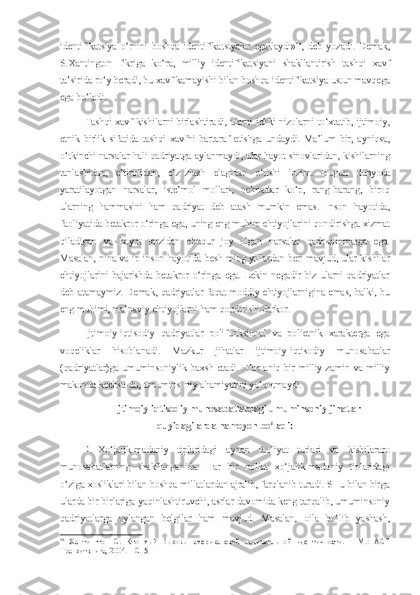 identifikatsiya   o ‘ rnini   boshqa   identifikatsiyalar   egallaydi » 19
,   deb   yozadi .   Demak ,
S . Xantington   fikriga   ko ‘ ra ,   milliy   identifikatsiyani   shakllantirish   tashqi   xavf
ta ’ sirida   ro ‘ y   beradi ,  bu   xavf   kamayishi   bilan   boshqa   identifikatsiya   ustun   mavqega
ega   bo ‘ ladi . 
Tashqi   xavf   kishilarni   birlashtiradi ,   ularni   ichki   nizolarni   to ‘ xtatib ,   ijtimoiy ,
etnik   birlik   sifatida   tashqi   xavfni   bartaraf   etishga   undaydi .   Ma ’ lum   bir ,   ayniqsa ,
o ‘ tkinchi   narsalar   hali   qadriyatga   aylanmaydi ,  ular   hayot   sinovlaridan ,  kishilarning
tanlashidan ,   e ’ tirofidan ,   e ’ zozlash   elagidan   o ‘ tishi   lozim .   Bugun   dunyoda
yaratilayotgan   narsalar,   iste’mol   mollari,   ne’matlar   ko‘p,   rang-barang,   biroq
ularning   hammasini   ham   qadriyat   deb   atash   mumkin   emas.   Inson   hayotida,
faoliyatida betakror o‘ringa ega, uning eng muhim ehtiyojlarini qondirishga xizmat
qiladigan   va   hayot   tarzidan   chuqur   joy   olgan   narsalar   qadr-qimmatga   ega.
Masalan, nina va ip inson hayotida besh ming yillardan beri mavjud, ular kishilar
ehtiyojlarini   bajarishda   betakror   o‘ringa   ega.   Lekin   negadir   biz   ularni   qadriyatlar
deb atamaymiz. Demak, qadriyatlar faqat moddiy ehtiyojlarnigina emas, balki, bu
eng muhimi, ma’naviy ehtiyojlarni ham qondirishi darkor. 
Ijtimoiy-iqtisodiy   qadriyatlar   polifunksional   va   polietnik   xarakterga   ega
voqeliklar   hisoblanadi.   Mazkur   jihatlar   ijtimoiy-iqtisodiy   munosabatlar
(qadriyatlar)ga   umuminsoniylik   baxsh   etadi.  Ular   aniq  bir   milliy  zamin   va   milliy
makonda kechsa-da, umuminsoniy ahamiyatini yo‘qotmaydi.
Ijtimoiy-iqtisodiy munosabatlardagi umuminsoniy jihatlar
quyidagilarda namoyon bo‘ladi:
1. Xo‘jalik-madaniy   tiplaridagi   aynan   faoliyat   turlari   va   kishilararo
munosabatlarning   shakllanganida.   Har   bir   millat   xo‘jalik-madaniy   tiplaridagi
o‘ziga xosliklari bilan boshqa millatlardan ajralib, farqlanib turadi. SHu bilan birga
ularda bir-birlariga yaqinlashtiruvchi, asrlar davomida keng tarqalib, umuminsoniy
qadriyatlarga   aylangan   belgilar   ham   mavjud.   Masalan,   oila   bo‘lib   yashash,
19
  Хантингтон   С.   Кто   мы?   Вызовы   американской   нациоанльной   идентичности.   –   М.:   АСТ
Транзиткнига, 2004. – С. 5. 