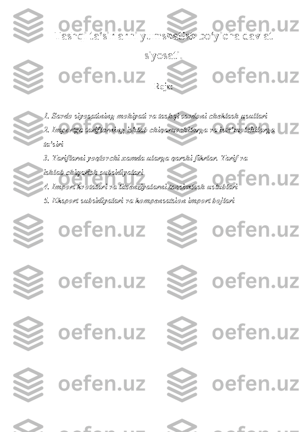 Tashqi ta'sirlarni yumshatish bo‘yicha davlat
siyosati.
Reja:
1. Savdo siyosatining mohiyati va tashqi savdoni cheklash usullari
2. Importga tariflarning ishlab chiqaruvchilarga va iste’molchilarga
ta’siri
3. Tariflarni yoqlovchi xamda ularga qarshi fikrlar. Tarif va
ishlab chiqarish subsidiyalari
4. Import kvotalari va litsenziyalarni taqsimlash uslublari
5. Eksport subsidiyalari va kompensatsion import bojlari 
