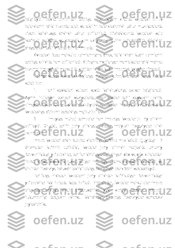 belgilaydi.   Davlat   tomonidan   tartibga   solish   tadbiri   sifatida   kvotalash   to’lov
balanslarini   ichki   bozorda   talab   va   taklifni   balanslashtirish   uchun   muzokaralarda
o’zaro   kelishuvga   erishish   uchun   qo’llaniladi.   O’zbekistonda   kvotalash   xalq
iste’moli   mollarini   va   strategik   xom   ashyoning   muhim   turlarini   olib   chiqishni
chegaralash usuli sifatida qo’llanilmoqda. 
Kvotalash faqat mahsulot  oqimlarinigina emas, balki ishchi kuchi  oqimlarini
tartibga solishda ham qo’llaniladi. Ko’pgina rivojlangan mamlakatlar ichki mehnat
bozorini himoyalash maqsadida xorijdan ishchi kuchi importiga kvotalar o’rnatadi.
Hozirgi   vaqtda   kvotalash   bojlarga   nisbatan   ko’proq   qo’llanilishiga   ikkita
sabab bor: 
1. Tarif   stavkalari   xalqaro   savdo   kelishuvlariga   asosan   belgilanadi.
Ayrim   hollardan   tashqari   vaziyatlarda,   mamlakatlar   tarif   stavkasini   oshira
olmaydilar   va   shuning   uchun   iqtisodiyotni   raqobatdan   himoya   qilish   maqsadida
kvotalashga e’tiborni qaratishga majbur bo’ladi. 
2. Himoyaga   muhtoj   tarmoqlar   ham   importga   kvotalar   jo-   riy   qilishni
qo’llaydi.   Chunki,   tarifni   joriy   qilishga   nisbatan   imtiyozli   litsenziyalar   olish
osonroqdir. 
Import   kvotalari   erkin   raqobat   sharoitiga   ko’proq   mos   keladi.   Quyidagi       3
chizmadan   ko’rinib   turibdiki,   kvotalar   joriy   qilinishi   natijasida   umumiy
farovonlikdagi   yo’qotishlar,   tariflar   kiritilganidagi   singari   «b»   va   «d»   sohalardan
iborat   bo’lsa,   «s»   soha   ruxsat   etilgan   importga   ustama   narxlarni   ko’rsatadi   va
aholidan litsenziya beruvchi tashkilotlarga beriladigan transfertni xarakterlaydi. 
Tariflarga   nisbatan   kvotalarni   joriy   qilishdan   ko’riladigan   farovonlikdagi
yo’qotishlar   ikki   holatda   katta   bo’ladi.   Birinchidan,   kvotalar   mahsulotlar   import
qilayotgan   milliy   ishlab   chiqaruvchilar   yoki   xorijiy   firmalar   monopol
hukumronligi   darajasini   oshirsa.   Ikkinchidan,   importga   litsenziyalar   samarasiz
joylashtirilsa. 
  