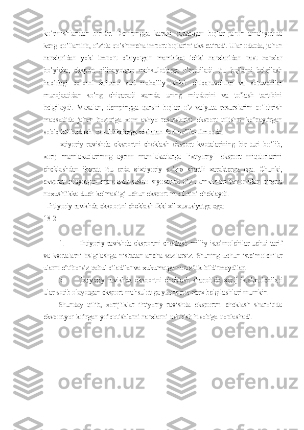ko’rinishlaridan   biridir.   Dempingga   karshi   qaratilgan   bojlar   jahon   amaliyotida
keng qo’llanilib, o’zida qo’shimcha import bojlarini aks ettiradi. Ular odatda, jahon
narxlaridan   yoki   import   qilayotgan   mamlakat   ichki   narxlaridan   past   narxlar
bo’yicha,   eksport   qilinayotgan   mahsulotlarga   o’rnatiladi.   Bu   bojlarni   belgilash
haqidagi   qarorni   xalqaro   sud   mahalliy   ishlab   chiqaruvchilar   va   sotuvchilar
murojaatidan   so’ng   chiqaradi   xamda   uning   miqdorini   va   to’lash   tartibini
belgilaydi.   Masalan,   dempingga   qarshi   bojlar   o’z   valyuta   resurslarini   to’ldirish
maqsadida   jahon   bozoriga   xom   ashyo   resurslarini   eksport   qilishni   ko’paytirgan
sobiq ittifoqdosh respublikalarga nisbatan faol qo’llanilmoqda. 
Ixtiyoriy   ravishda   eksportni   cheklash   eksport   kvotalarining   bir   turi   bo’lib,
xorij   mamlakatlarining   ayrim   mamlakatlarga   "ixtiyoriy"   eksport   miqdorlarini
cheklashdan   iborat.   Bu   erda   «ixtiyoriy   so’zi»   shartli   xarakterga   ega.   Chunki,
eksport   qilayotgan   mamlakat   savdo   siyosatida   o’z   hamkorlari   tomonidan   birorta
noxushlikka duch kelmasligi uchun eksport miqdorini cheklaydi. 
  Ihtiyoriy ravishda eksportni cheklash ikki xil xususiyatga ega: 
18 2 
 
1. Ihtiyoriy ravishda  eksportni  cheklash  milliy iste’molchilar  uchui  tarif
va   kvotalarni   bslgilashga   nisbatan   ancha   sezilarsiz.   Shuning   uchun   iste’molchilar
ularni e’tiborsiz qabul qiladilar va xukumatga norozilik bildirmaydilar. 
2. Ixtiyoriy   ravishda   eksportni   cheklash   sharoitida   xorij   iste’molchilari
ular sotib olayotgan eksport mahsulotiga yuqoriroq narx belgilashlari mumkin. 
Shunday   qilib,   xorijliklar   ihtiyoriy   ravishda   eksportni   cheklash   sharoitida
eksportyor ko’rgan yo’qotishlarni narxlarni oshirish hisobiga qoplashadi. 
  