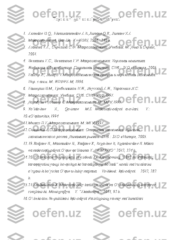 Foydalanilgan adabiyotlar ro’yxati
 
1. Axmedov D.Q., Ishmuxammedov A.E.,Jumaev Q.X., Jumaev Z.A 
2. Makroiqtisodiyot. Darslik.- T.: TDIU, 2004,  240 b. 
3. Агапова Т.А., Серегина С.Ф. Макроэкономика: Учебник. М.:Дело и Сервис, 
2001. 
4. Вечканов Г.С., Вечканова Г.Р. Макроэкономика: Торговая политика. 
Инфляция и безработица. Социалная политика. СПб.: ЗАО «Питер», 2005.
5. Гайгер А., Линвуд Т.Макроэкономическая теория и переходная экономика. 
Пер. с англ. М.:ИНФРА-М, 1996.  
6. Галперин В.М., Гребенников П.И., Леусский А.И., Тарасевич Л.С. 
7. Макроэкономика: Учебник. СПб.:СПбГУЕФ,1997. 
8. Дорнбуш Р.,Фишер С. Макроэкономика. М.:МГУ,1997. 
9. Yo’ldoshev  Z.,  Qosimov  M.S.  Makroiqtisodiyot  asoslari.  T.: 
10. «O’qituvchi»,1994 
11. Менкю Н.Г. Макроэкономика. М.:МГУ,1997. 
12. Селишчев А.С. Макроэкономика: Откритая экономика. Причини 
экономического роста. Динамика рынков. СПб.: ЗАО «Питер», 2005. 
13. 19.Xodjaev R., Maxmudov B., Xadjaev X., Ergashev E, Egamberdiev R. Mikro 
va makroiqtisodiyot.O’quv qo’llanma-T.:”ILM ZIYO” 2012, 324 b. 
14. 20. O’zbekiston Respublikasi Prezidenti I.A.Karimovning “2012 yil Vatanimiz 
taraqqiyotini yangi bosqichga ko’taradigan yil bo’ladi” nomli ma’ruzalarini 
o’rganish bo’yicha O’quv-uslubiy majmua. – Toshkent: Iqtisodiyot. – 2012, 282 
b.  
15. 21.Abulkasimov X. Makroiqtisodiy tartibga solish va O’zbekistonning barqaror 
rivojlanishi.  Monografiya. – T. “Akademiya”, 2011, 92 b. 
16. O’zbekiston Respublikasi Iqtisodiyot Vazirligining rasmiy ma’lumotlari  