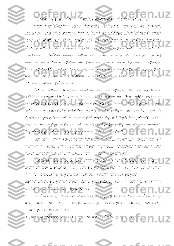 1. Savdo siyosatining mohiyati va tashqi savdoni cheklash usullari
Biror   mamlakatning   tashqi   iqtisodiy   faoliyatga   bevosita   va   bilvosita
aralashuvi   jarayoni   eksport   va   import   hajmi   va   tarkibiga   ta’sir   ko’rsatish   orqali
ichki   ish   bilan   bandlilikni,   makroiqtisodiy   barqarorlikni   ta’minlash,   iqtisodiy
o’sishga erishish, to’lov balansini yaxshilash xamda valyuta kursini tartibga solish
maqsadlarini   ko’zda   tutadi.   Davlat   tomonidan   amalga   oshiriladigan   bunday
tadbirlar   tashqi   savdo   siyosati   deb   yuritiladi.   Tashqi   savdo   siyosati   —   byudjet-
soliq   siyosatining   tashqi   savdo   hajmlarini   soliqlar,   subsidiyalar,   import   yoki
eksportni   to’g’ridan-to’g’ri   cheklashlar   orqali   tartibga   solishni   o’z   ichiga   olgan
nisbatan mustaqil yo’nalishidir. 
Tashqi   savdoni   cheklash   borasida   olib   borilayotgan   xar   qanday   chora-
tadbirlar   qisqa   muddatli   samara   beradi.   Uzoq   davrda   esa,   faqat   erkin   savdogina
iqtisodiy   resurslarni   samarali   joylashtirish   imkonini   beradi.   Shuning   uchun   ham
ko’pgina   mutaxassis-iqtisodchilar   mamlakat   iqtisodiyoti   va   aholisi   turmush
darajasini   yaxshilash   uchun   erkin  tashqi   savdo   siyosati   foydaliroq,  chunki,   tashqi
savdoni   cheklashga   nisbatan   uni   erkinlashtirish   iqtisodiy   resurslardan   samarali
foydalanishga ko’proq imkoniyat yaratadi, deb hisoblashadi. 
Garchand,   erkin   savdo   jahon   iqtisodiyoti   nuqtai   nazaridan   foydali   bo’lishi
mumkin   bo’lsada,   ammo   alohida   olingan   mamlakat   iqtisodiyoti   manfaati   nuqtai
nazaridan erkin savdo hamma vaqt ham foydali bo’lavermaydi. 
Tashqi  savdoni  cheklash  usullarining 50 dan oshiqroq turi mavjud. Ularning
ayrimlari   davlat   g’aznasini   to’ldirishga   yo’naltirilgan   bo’lsa,   ba’zilari   umuman
importni cheklashga va yana boshqasi esa eksportni cheklashga yoki 
rag’batlantirishga   yo’naltirilgan.   Amaliyotda   tashqi   savdoni   tartibga   solishning
tarif va notarif usullaridan foydalaniladi. 
Tarif usullariga import va eksport bojlarini joriy qilish kirsa, notarif usullariga
eksporterlar   va   ishlab   chiqaruvchilarga   subsidiyalar   berish,   kvotalash,
litsenziyalash kabilar kiradi. 
Bojxona bojlari avvalo import bojlari va eksport bojlariga ajraladi.  