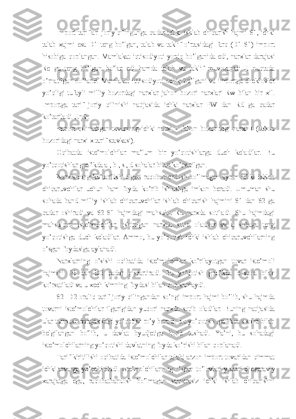 Import   tariflari   joriy  qilingunga  qadar   ichki   ishlab  chiqarish   hajmi  S1,  ichki
talab   xajmi   esa   D1   teng   bo’lgan,   talab   va   taklif   o’rtasidagi   farq   (D1-S1)   import
hisobiga   qoplangan.   Mamlakat   iqtisodiyoti   yopiq   bo’lganida   edi,   narxlar   darajasi
Re   ga   teng   bo’lgan   bo’lar   edi   hamda   talab   va   taklif   muvozanati   E   nuqtada
o’rnatilgan bo’lardi. Mamlakat iqtisodiyoti ochiq bo’lgani va importga cheklovlar
yo’qligi   tufayli   milliy   bozordagi   narxlar   jahon   bozori   narxlari   Rw   bilan   bir   xil.
Importga   tarif   joriy   qilinishi   natijasida   ichki   narxlar   PW   dan   Rd   ga   qadar
ko’tariladi. Endi: 
Import   qilinadigan   tovarning   ichki   narxi   =   Jahon   bozoridagi   narxi   +   (Jahon
bozoridagi narxi x tarif stavkasi). 
Oqibatda   iste’molchilar   ma’lum   bir   yo’qotishlarga   duch   keladilar.   Bu
yo’tqotishlar grafikda a , b , s , d sohalar bilan ko’rsatilgan. 
Narxlarning   ko’tarilishi   ilgari   raqobatbardosh   bo’lmagan   ayrim   ichki   ishlab
chiqaruvchilar   uchun   ham   foyda   ko’rib   ishlashga   imkon   beradi.   Umuman   shu
sohada   band   milliy   ishlab   chiqaruvchilar   ishlab   chiqarish   hajmini   S1   dan   S2   ga
qadar   oshiradi   va   S2-S1   hajmdagi   mahsulot   Rd   narxda   sotiladi.   Shu   hajmdagi
mahsulotni   iste’molchilar   oshirilgan   narxda   sotib   oladilar   va   a   sohaga   teng
yo’qotishga   duch   keladilar.   Ammo,   bu   yo’qotish   ichki   ishlab   chiqaruvchilarning
o’sgan foydasiga aylanadi. 
Narxlarning   o’sishi   oqibatida   iste’molchilar   ko’rilayotgan   tovar   iste’moli
hajmini   D1   dan   D2   qadar   qisqartiradi.   Bu   yo’qotish   grafikda   d   soha   bilan
ko’rsatiladi va u xech kimning foydasi bilan qoplanmaydi. 
S2-  D2 oraliq tarif  joriy qilingandan so’ngi import hajmi bo’lib, shu hajmda
tovarni   iste’molchilar   ilgarigidan   yuqori   narxda   sotib   oladilar.   Buning   natijasida
ular turmush darajasidagi yo’qotish ro’y beradi. Bu yo’qotish grafikda s soha bilan
belgilangan   bo’lib,   u   davlat   byudjetiga   borib   tushadi.   Ya’ni,   bu   sohadagi
iste’molchilarning yo’qotishi davlatning foyda ko’rishi bilan qoplanadi. 
Tarif kiritilishi oqibatida iste’molchilar talabi arzon import tovaridan qimmat
ichki tovarga yo’naltiriladi. Iste’molchilarning o’sgan to’lovlari yuqori chegaraviy
xarajatga   ega,   raqobatbardosh   bo’lmagan   samarasiz   ichki   ishlab   chiqarishni 