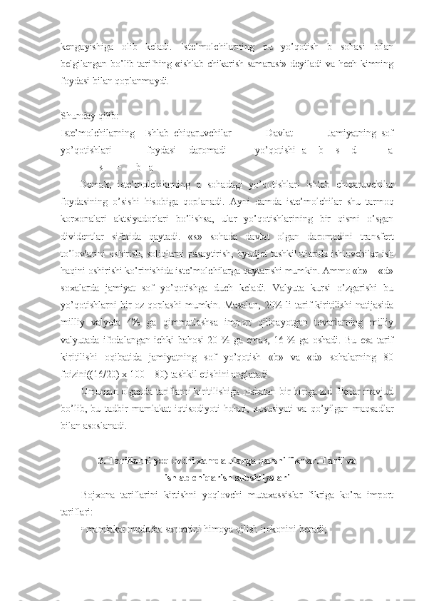 kengayishiga   olib   keladi.   Iste’molchilarning   bu   yo’qotish   b   sohasi   bilan
belgilangan bo’lib tarifning «ishlab chikarish samarasi» deyiladi va hech kimning
foydasi bilan qoplanmaydi. 
 
Shunday qilib: 
    Iste’molchilarning     Ishlab   chiqaruvchilar               Davlat               Jamiyatning   sof
yo’qotishlari                     foydasi       daromadi                 yo’qotishi   a + b + s + d     -           a
-              s     =      b +a 
Demak,   iste’molchilarning   a   sohadagi   yo’qotishlari   ishlab   chiqaruvchilar
foydasining   o’sishi   hisobiga   qoplanadi.   Ayni   damda   iste’molchilar   shu   tarmoq
korxonalari   aktsiyadorlari   bo’lishsa,   ular   yo’qotishlarining   bir   qismi   o’sgan
dividentlar   sifatida   qaytadi.   «s»   sohada   davlat   olgan   daromadini   transfert
to’lovlarini   oshirish,   soliqlarni   pasaytirish,   byudjet   tashkilotlarida   ishlovchilar   ish
haqini oshirishi ko’rinishida iste’molchilarga qaytarishi mumkin. Ammo «b» + «d»
soxalarda   jamiyat   sof   yo’qotishga   duch   keladi.   Valyuta   kursi   o’zgarishi   bu
yo’qotishlarni  bir   oz  qoplashi  mumkin.  Masalan,   20%  li  tarif  kiritilishi   natijasida
milliy   valyuta   4%   ga   qimmatlashsa   import   qilinayotgan   tovarlarning   milliy
valyutada   ifodalangan   ichki   bahosi   20   %   ga   emas,   16   %   ga   oshadi.   Bu   esa   tarif
kiritilishi   oqibatida   jamiyatning   sof   yo’qotish   «b»   va   «d»   sohalarning   80
foizini((16/20) x 100 = 80) tashkil etishini anglatadi. 
Umuman olganda tariflarni kiritilishiga nisbatan bir-biriga zid fikrlar mavjud
bo’lib,   bu   tadbir   mamlakat   iqtisodiyoti   holati,   xususiyati   va   qo’yilgan   maqsadlar
bilan asoslanadi. 
 
3. Tariflarni yoqlovchi xamda ularga qarshi fikrlar. Tarif va
ishlab chiqarish subsidiyalari
Bojxona   tariflarini   kirtishni   yoqlovchi   mutaxassislar   fikriga   ko’ra   import
tariflari: 
• mamlakat mudofaa sanoatini himoya qilish imkonini beradi;  