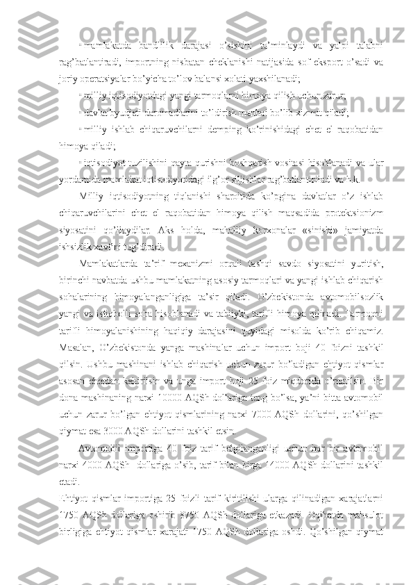 • mamlakatda   bandlilik   darajasi   o’sishini   ta’minlaydi   va   yalpi   talabni
rag’batlantiradi,   importning   nisbatan   cheklanishi   natijasida   sof   eksport   o’sadi   va
joriy operatsiyalar bo’yicha to’lov balansi xolati yaxshilanadi; 
• milliy iqtisodiyotdagi yangi tarmoqlarni himoya qilish uchun zarur; 
• davlat byudjeti daromadlarini to’ldirish manbai bo’lib xizmat qiladi; 
• milliy   ishlab   chiqaruvchilarni   demping   ko’rinishidagi   chet   el   raqobatidan
himoya qiladi; 
• iqtisodiyot tuzilishini qayta qurishni boshqarish vositasi  hisoblanadi va ular
yordamida mamlakat iqtisodiyotidagi ilg’or siljishlar rag’batlantiriladi va h.k. 
Milliy   iqtisodiyotning   tiqlanishi   sharoitida   ko’pgina   davlatlar   o’z   ishlab
chiqaruvchilarini   chet   el   raqobatidan   himoya   qilish   maqsadida   protektsionizm
siyosatini   qo’llaydilar.   Aks   holda,   mahalliy   korxonalar   «sinishi»   jamiyatda
ishsizlik xavfini tug’diradi. 
Mamlakatlarda   ta’rif   mexanizmi   orqali   tashqi   savdo   siyosatini   yuritish,
birinchi navbatda ushbu mamlakatning asosiy tarmoqlari va yangi ishlab chiqarish
sohalarining   himoyalanganligiga   ta’sir   qiladi.   O’zbekistonda   avtomobilsozlik
yangi  va istiqbolli  soha  hisoblanadi  va tabiiyki, tarifli  himoya qilinadi. Tarmoqni
tarifli   himoyalanishining   haqiqiy   darajasini   quyidagi   misolda   ko’rib   chiqamiz.
Masalan,   O’zbekistonda   yanga   mashinalar   uchun   import   boji   40   foizni   tashkil
qilsin.   Ushbu   mashinani   ishlab   chiqarish   uchun   zarur   bo’ladigan   ehtiyot   qismlar
asosan   chetdan   keltirilsin   va   unga   import   boji   25   foiz   miqdorida   o’rnatilsin.   Bir
dona mashinaning narxi  10000 AQSh dollariga teng bo’lsa,  ya’ni bitta avtomobil
uchun   zarur   bo’lgan   ehtiyot   qismlarining   narxi   7000   AQSh   dollarini,   qo’shilgan
qiymat esa 3000 AQSh dollarini tashkil etsin. 
Avtomobil   importiga   40   foiz   tarif   belgilanganligi   uchun   har   bir   avtomobil
narxi   4000 AQSh   dollariga  o’sib,  tarif   bilan birga 14000  AQSh dollarini  tashkil
etadi. 
Ehtiyot   qismlar   importiga   25   foizli   tarif   kiritilishi   ularga   qilinadigan   xarajatlarni
1750   AQSh   dollariga   oshirib   8750   AQSh   dollariga   etkazadi.   Oqibatda   mahsulot
birligiga   ehtiyot   qismlar   xarajati   1750   AQSh   dollariga   oshdi.   Qo’shilgan   qiymat 