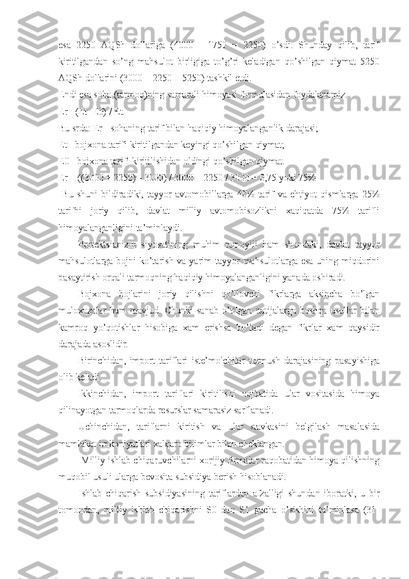 esa   2250   AQSh   dollariga   (4000   -   1750   =   2250)   o’sdi.   Shunday   qilib,   tarif
kiritilgandan   so’ng   mahsulot   birligiga   to’g’ri   keladigan   qo’shilgan   qiymat   5250
AQSh dollarini (3000 + 2250 = 5250) tashkil etdi. 
Endi esa soha (tarmoq)ning samarali himoyasi formulasidan foydalanamiz. 
Er= (Et- E0) / Et. 
Bu srda: Er - sohaning tarif bilan haqiqiy himoyalanganlik darajasi; 
Et - bojxona tarifi kiritilgandan keyingi qo’shilgan qiymat; 
E0 - bojxona tarifi kiritilishidan oldingi qo’shilgan qiymat. 
Er = ((3000 + 2250) - 3000) / 3000 = 2250 / 3000 = 0,75 yoki 75% 
  Bu   shuni   bildiradiki,   tayyor   avtomobillarga   40%   tarif   va   ehtiyot   qismlarga   25%
tarifni   joriy   qilib,   davlat   milliy   avtomobisozlikni   xaqiqatda   75%   tarifli
himoyalanganligini ta’minlaydi. 
Protektsianizm   siyosatining   muhim   tamoyili   ham   shundaki,   davlat   tayyor
mahsulotlarga bojni  ko’tarish va yarim  tayyor  mahsulotlarga esa uning miqdorini
pasaytirish orqali tarmoqning haqiqiy himoyalanganligini yanada oshiradi. 
Bojxona   bojlarini   joriy   qilishni   qo’llovchi   fikrlarga   aksincha   bo’lgan
muloxazalar   ham   mavjud.   Chunki   sanab   o’tilgan   natijalarga   boshqa   usullar   bilan
kamroq   yo’qotishlar   hisobiga   xam   erishsa   bo’ladi   degan   fikrlar   xam   qaysidir
darajada asoslidir. 
Birinchidan,   import   tariflari   iste’molchilar   turmush   darajasining   pasayishiga
olib keladi. 
Ikkinchidan,   import   tariflari   kiritilishi   oqibatida   ular   vositasida   himoya
qilinayotgan tarmoqlarda resurslar samarasiz sarflanadi. 
Uchinchidan,   tariflarni   kiritish   va   ular   stavkasini   belgilash   masalasida
mamlakat imkoniyatlari xalqaro bitimlar bilan cheklangan. 
Milliy ishlab chiqaruvchilarni xorijiy firmalar raqobatidan himoya qilishning
muqobil usuli ularga bevosita subsidiya berish hisoblanadi. 
Ishlab   chiqarish   subsidiyasining   tariflardan   afzalligi   shundan   iboratki,   u   bir
tomondan,   milliy   ishlab   chiqarishni   S0   dan   S1   gacha   o’sishini   ta’minlasa   (31- 