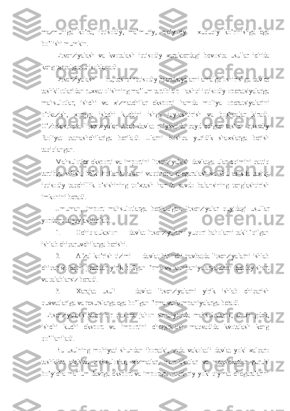 mazmuniga   ko’ra,   iqtisodiy,   ma’muriy,   me’yoriy   -   xuquqiy   ko’rinishga   ega
bo’lishi mumkin.
Litsenziyalash   va   kvotalash   iqtisodiy   xarakterdagi   bevosita   usullar   ichida
keng tarqalgani hisoblanadi. 
Litsenziyalash — bu, tashqi iqtisodiy operatsiyalarni amalga oshirishga davlat
tashkilotlaridan ruxsat olishning ma’lum tartibidir. Tashqi iqtisodiy operatsiyalarga
mahsulotlar,   ishchi   va   xizmatchilar   eksporti   hamda   moliya   operatsiyalarini
o’tkazish,   xorijga   ishchi   kuchini   ishga   joylashtirish   va   boshqalar   kiradi.
O’zbekistonda   litsenziyalar   faqat   davlat   ro’yxatida   qayd   etilgan   tashqi   iqtisodiy
faoliyat   qatnashchilariga   beriladi.   Ularni   boshqa   yuridik   shaxslarga   berish
taqiqlangan. 
Mahsulotlar   eksporti   va importini   litsenziyalash   davlatga ular   oqimini   qattiq
tartibga   solish,   ba’zi   hollarda   ularni   vaqtincha   chegaralash   va   shu   asosda   tashqi
iqtisodiy   taqchillik   o’sishining   to’xtash   hamda   savdo   balansining   tenglashtirish
imkonini beradi. 
Umuman,   import   mahsulotlarga   beriladigan   litsenziyalar   quyidagi   usullar
yordamida joylashtiriladi. 
1. Ochiq auktsion — davlat litsenziyalarni yuqori baholarni taklif qilgan
ishlab chiqaruvchilarga berishi. 
2. Afzal  ko’rish tizimi  — davlat  birinchi navbatda litsenziyalarni  ishlab
chiqarish hajmi jihatdan yirik bo’lgan firma va kompaniyalarga hech qanday shart
va talablarsiz beradi. 
3. Xarajat   usuli   —   davlat   litsenziyalarni   yirik   ishlab   chiqarish
quvvatlariga va resurslarga ega bo’lgan firma va kompaniyalarga beradi. 
  Litsenziyalash   bilan   bir   qatorda   jahon   amaliyotida   mahsulotlarni,   shuningdek,
ishchi   kuchi   eksport   va   importini   chegaralash   maqsadida   kvotalash   keng
qo’llaniladi. 
Bu   usulning   mohiyati   shundan   iboratki,   unda   vakolatli   davlat   yoki   xalqaro
tashkilot   alohida   mahsulotlar,   xizmatlar,   mamlakatlar   va   mamlakatlar   guruhi
bo’yicha ma’lum davrga eksport va importga miqdoriy yoki qiymat  chegaralarini 