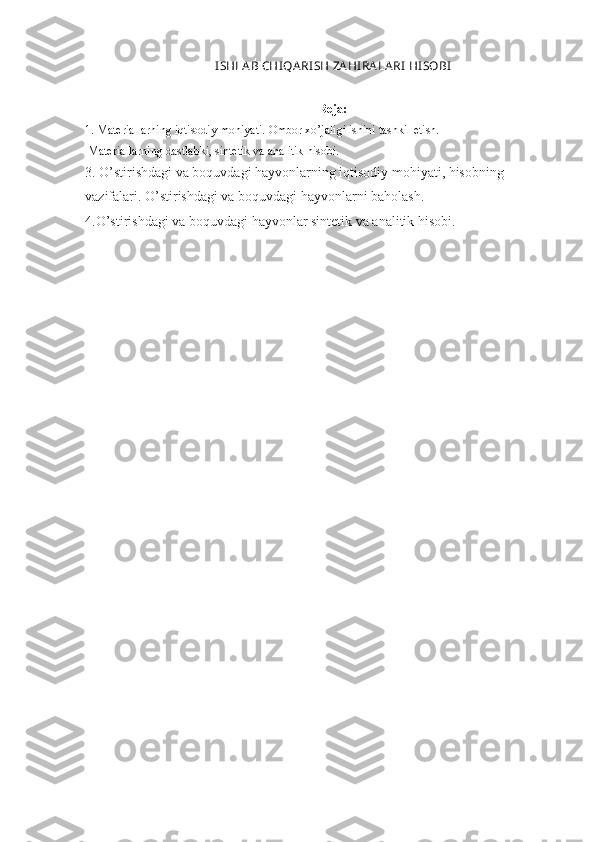 I SHLA B CHI Q A RI SH ZA H I RA LA RI   H I SOBI
Reja:
1.  Materiallarning iqtisodiy mohiyati.  Ombor xo’jaligi ishini tashkil etish. 
 Materiallarning dastlabki, sintetik va analitik hisobi . 
3. O’stirishdagi va boquvdagi hayvonlarning iqtisodiy mohiyati, hisobning 
vazifalari. O’stirishdagi va boquvdagi hayvonlarni baholash.
4.O’stirishdagi va boquvdagi hayvonlar sintetik va analitik hisobi. 