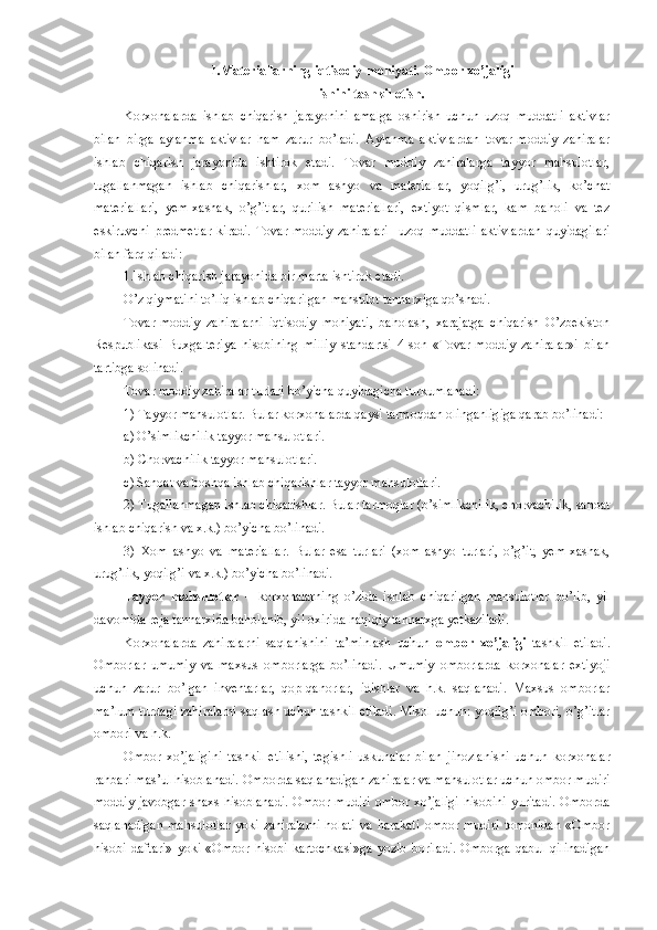 1.Materiallarning iqtisodiy mohiyati.  Ombor xo’jaligi 
ishini tashkil etish.
Korxonalarda   ishlab   chiqarish   jarayonini   amalga   oshirish   uchun   uzoq   muddatli   aktivlar
bilan   birga   aylanma   aktivlar   ham   zarur   bo’ladi.   Aylanma   aktivlardan   tovar-moddiy   zahiralar
ishlab   chiqarish   jarayonida   ishtirok   etadi.   Tovar   moddiy   zahiralarga   tayyor   mahsulotlar,
tugallanmagan   ishlab   chiqarishlar,   xom   ashyo   va   materiallar,   yoqilg’i,   urug’lik,   ko’chat
materiallari,   yem-xashak,   o’g’itlar,   qurilish   materiallari,   extiyot   qismlar,   kam   baholi   va   tez
eskiruvchi   predmetlar   kiradi.   Tovar-moddiy   zahiralari     uzoq   muddatli   aktivlardan   quyidagilari
bilan farq qiladi:
1. Ishlab chiqarish jarayonida bir marta ishtirok etadi.
O’z qiymatini to’liq ishlab chiqarilgan mahsulot tannarxiga qo’shadi.
Tovar-moddiy   zahiralarni   iqtisodiy   mohiyati ,   baho lash,   xarajatga   chiqarish   O’zbekiston
Respublikasi   Buxgalteriya   hisobining   milliy   standartsi   4-son   «Tovar-moddiy   zahiralar»i   bilan
tartibga solinadi.
Tovar moddiy zahiralar turlari bo’yicha quyidagicha turkumlanadi:
1) Tayyor mahsulotlar. Bular  korxonalarda  qaysi tarmoqdan olinganligiga qarab bo’linadi:
a) O’simlikchilik tayyor mahsulotlari.
b) Chorvachilik tayyor mahsulotlari.
c) Sanoat va boshqa ishlab chiqarishlar tayyor mahsulotlari.
2) Tugallanmagan ishlab chiqarishlar. Bular tarmoqlar (o’simlikchilik, chorvachilik, sanoat
ishlab chiqarish va x.k.) bo’yicha bo’linadi.
3)   Xom   ashyo   va   materiallar.   Bular   esa   turlari   (xom   ashyo   turlari,   o’g’it,   yem-xashak,
urug’lik, yoqilg’i va x.k.) bo’yicha bo’linadi.
Tayyor   mahsulotlar   –   korxonalarning   o’zida   ishlab   chiqarilgan   mahsulotlar   b o’ lib,   yil
davomida reja tannarxida baholanib, yil oxirida haqiqiy tannarxga yetkaziladi.
Korxonalarda   zahiralarni   saqlanishini   ta’minlash   uchun   ombor   xo’jaligi   tashkil   etiladi.
Omborlar   umumiy   va   maxsus   omborlarga   bo’linadi.   Umumiy   omborlarda   korxonalar   extiyoji
uchun   zarur   bo’lgan   inventarlar,   qop-qanorlar,   idishlar   va   h.k.   saqlanadi.   Maxsus   omborlar
ma’lum turdagi zahiralarni saqlash uchun tashkil etiladi. Misol uchun: yoqilg’i ombori, o’g’itlar
ombori va h.k.
Ombor   xo’jaligini   tashkil   etilishi,   tegishli   uskunalar   bilan   jihozlanishi   uchun   korxonalar
rahbari mas’ul hisoblanadi. Omborda saqlanadigan zahiralar va mahsulotlar uchun ombor mudiri
moddiy-javobgar  shaxs  hisoblanadi.  Ombor mudiri  ombor xo’jaligi  hisobini  yuritadi.  Omborda
saqlanadigan   mahsulotlar   yoki  zahiralarni   holati   va  harakati   ombor   mudiri   tomonidan   «Ombor
hisobi   daftari»   yoki   «Ombor   hisobi   kartochkasi»ga   yozib   boriladi.   Omborga   qabul   qilinadigan 