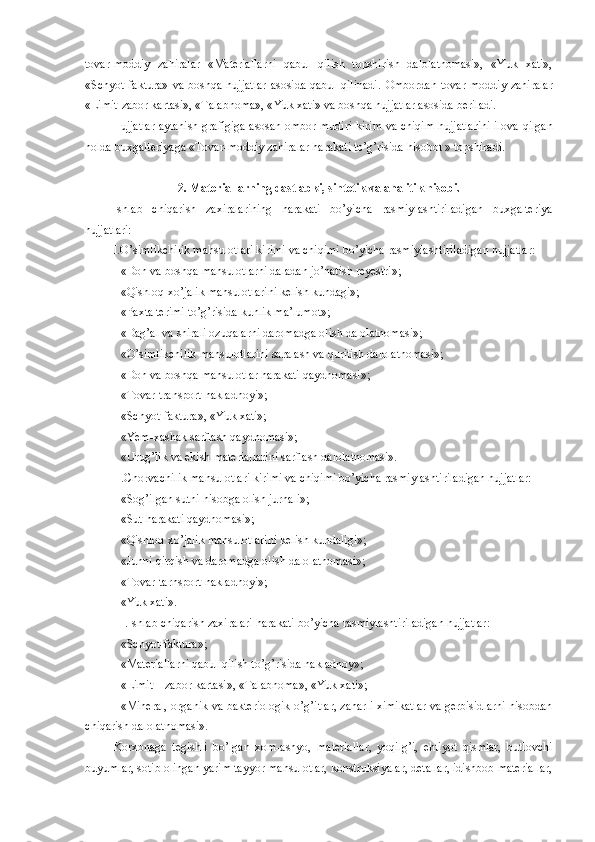 tovar-moddiy   zahiralar   «Materiallarni   qabul   qilish   topshirish   dalolatnomasi»,   «Yuk   xati»,
«Schyot-faktura»  va  boshqa  hujjatlar   asosida  qabul  qilinadi.   Ombordan  tovar  moddiy  zahiralar
«Limit-zabor kartasi», «Talabnoma», « Yuk xati » va boshqa hujjatlar asosida beriladi.
Hujjatlar aylanish grafigiga asosan ombor mudiri kirim va chiqim hujjatlarini ilova   q ilgan
holda  buxgalteriyaga  «Tovar-moddiy zahiralar harakati to’g’risida hisobot » topshiradi.
2. Materiallarning dastlabki, sintetik va analitik hisobi .
Ishlab   chiqarish   zaxiralarining   harakati   bo’yicha   rasmiylashtiriladigan   buxgalteriya
hujjatlari:
I.O’simlikchilik mahsulotlari kirimi va chiqimi bo’yicha rasmiylashtiriladigan hujjatlar:
 «Don va boshqa mahsulotlarni daladan jo’natish reyestri»;
 «Qishloq xo’jalik mahsulotlarini kelish kundagi»; 
 «Paxta terimi to’g’risida kunlik ma’lumot»;
 «Dag’al va shirali ozuqalarni daromadga olish dalolatnomasi»;
 «O’simlikchilik mahsulotlarini saralash va quritish dalolatnomasi»;
 «Don va boshqa mahsulotlar harakati qaydnomasi»;
 «Tovar-transport nakladnoyi»;
 «Schyot-faktura», «Yuk xati»; 
 «Yem-xashak sarflash qaydnomasi»;
 «Urug’lik va ekish materiallarini sarflash dalolatnomasi». 
II.Chorvachilik mahsulotlari kirimi va chiqimi bo’yicha rasmiylashtiriladigan hujjatlar:
 «Sog’ilgan sutni hisobga olish jurnali»;
 «Sut harakati qaydnomasi»;
 «Qishloq xo’jalik mahsulotlarini kelish kundaligi»;
 «Junni qirqish va daromadga olish dalolatnomasi»;
 «Tovar-tarnsport nakladnoyi»;
 «Yuk xati».
III.Ishlab chiqarish zaxiralari harakati bo’yicha rasmiylashtiriladigan hujjatlar:
 «Schyot-faktura»;  
 «Materiallarni qabul qilish to’g’risida nakladnoy»; 
 «Limit – zabor kartasi», «Talabnoma», «Yuk xati»;
 «Mineral, organik va bakteriologik o’g’itlar, zaharli ximikatlar va gerbisidlarni hisobdan
chiqarish dalolatnomasi».
Korxonaga   tegishli   bo’lgan   xom-ashyo,   materiallar,   yoqilg’i,   ehtiyot   qismlar,   butlovchi
buyumlar, sotib olingan yarim tayyor mahsulotlar, konstruksiyalar, detallar, idishbob materiallar, 