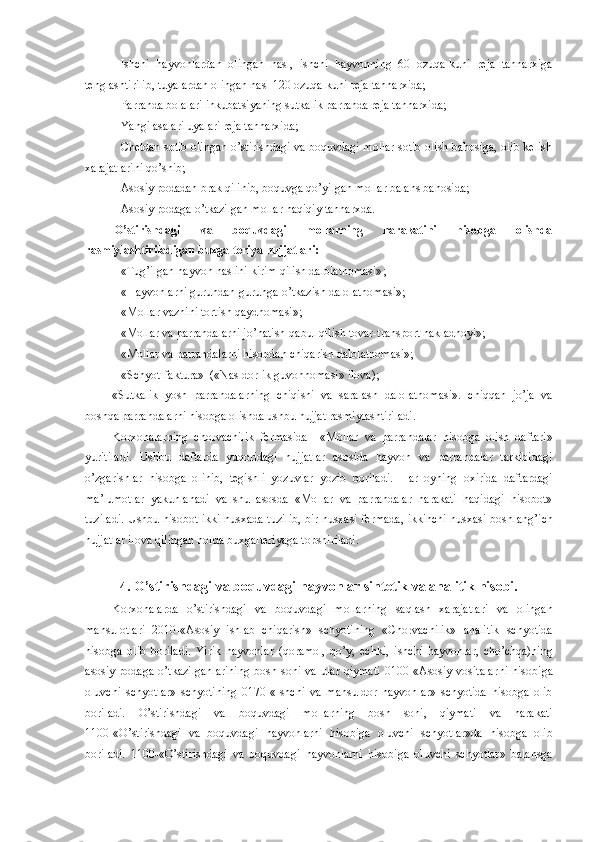  Ishchi   hayvonlardan   olingan   nasl,   ishchi   hayvonning   60   ozuqa-kuni   reja   tannarxiga
tenglashtirilib, tuyalardan olingan nasl 120 ozuqa-kuni reja tannarxida;
 Parranda bolalari inkubatsiyaning sutkalik parranda reja tannarxida;
 Yangi asalari uyalari reja tannarxida;
 Chetdan sotib olingan o’stirishdagi va boquvdagi mollar sotib olish bahosiga, olib kelish
xarajatlarini qo’shib;
 Asosiy podadan brak qilinib, boquvga qo’yilgan mollar balans bahosida;
 Asosiy podaga o’tkazilgan mollar haqiqiy tannarxda.
O’stirishdagi   va   boquvdagi   mollarning   harakatini   hisobga   olishda
rasmiylashtiriladigan buxgalteriya hujjatlari:
 «Tug’ilgan hayvon naslini kirim qilish dalolatnomasi»;
 «Hayvonlarni guruhdan-guruhga o’tkazish dalolatnomasi»;
 «Mollar vaznini tortish qaydnomasi»;
 «Mollar va parrandalarni jo’natish-qabul qilish tovar-transport nakladnoyi»;
 «Mollar va parrandalarni hisobdan chiqarish dalolatnomasi»;  
 «Schyot-faktura»  («Nasldorlik guvohnomasi» ilova);
«Sutkalik   yosh   parrandalarning   chiqishi   va   saralash   dalolatnomasi».   chi qq an   j o’ ja   va
boshqa parrandalarni hisobga olishda ushbu hujjat rasmiylashtiriladi.
Korxonalarning   chorvachilik   fermasida     «M ollar   va   parrandalar   hisobga   olish   daftari »
yuritiladi.   Ushbu   daftarda   yuqoridagi   hujjatlar   asosida   hayvon   va   parrandalar   tarkibidagi
o’zgarishlar   hisobga   olinib,   tegishli   yozuvlar   yozib   boriladi.   H ar   oyning   oxirida   daftardagi
ma’lumotlar   yakunlanadi   va   shu   asosda   «Mollar   va   parrandalar   harakati   haqidagi   hisobot»
tuziladi. Ushbu hisobot ikki nusxada tuzilib, bir nusxasi fermada, ikkinchi nusxasi boshl a n g’ ich
hujjatlar ilova qilingan holda buxgalteriyaga topshiriladi.
4. O’stirishdagi va boquvdagi hayvonlar sintetik va analitik hisobi.
Korxonalarda   o’ stirishdagi   va   boquvdagi   mollarning   saqlash   xarajatlari   va   olingan
mahsulotlar i   2010-«Asosiy   ishlab   chiqarish»   schyotining   «Chorvachilik»   analitik   schyotida
hisobga   olib   boriladi.   Yirik   hayvonlar   (qoramol,   qo’y,   echki,   ishchi   hayvonlar,   cho’chqa)ning
asosiy   podaga   o’tkazilganlarining   bosh   soni  va   ular   qiymati   0100-«Asosiy   vositalar ni   hisobi ga
oluvchi   schyotlar »   schyotining   0170-« Ishchi   va   m a h suldor   hayvonlar»   schyotida   hisobga   olib
boriladi.   O’stirishdagi   va   boquvdagi   mollarning   bosh   soni,   qiymati   va   harakati
1100-«O’stirishdagi   va   boquvdagi   hayvon larni   hisobi ga   oluvchi   schyotlar »da   hisobga   olib
boriladi.   1100-«O’stirishdagi   va   boquvdagi   hayvon larni   hisobi ga   oluvchi   schyotlar »   balansga 