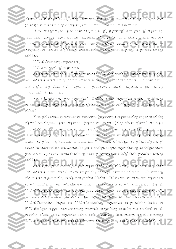 nisbatan   aktiv   schyot   b o’ lib,   uning   debet   tomonida   chorva   mollaridan   olingan   o’sgan   vazn
(prives)ni va bosh sonining ko’payishi ,  kredit tomonida esa chiqimi aks ettiriladi. 
  Korxonalarga  tegishli  yosh hayvonlar,  boquvdagi,  yaylovdagi  katta  yoshdagi hayvonlar,;
parrandalar; yovvoyi hayvonlar, quyonlar, asalari oilalari, sotish uchun asosiy podadan yaroqsiz
qilingan   (boquvga   qo’yilmasdan),   sotish   uchun   aholidan   qabul   qilingan   qoramollarning
mavjudligi   va   harakati   to’g’risidagi   axborotlarni   umumlashtirish   quyidagi   schyotlarda   amalga
oshiriladi:
1110-«O’stirishdagi hayvonlar»;
1120-«Bo’rdoqidagi hayvonlar».
Asosiy   podadan   brak   qilingan   hayvonlar   1120-«Bo’rdoqidagi   hayvonlar»   schyotiga,
9210-«Asosiy   vositalarning   chiqib   ketishi»   schyotining   kreditidan   (mahsuldor   hayvonlar   -
boshlang’ich   qiymatda,   ishchi   hayvonlar   -   yaroqsizga   chiqarish   natijasida   olingan   haqiqiy
mikdorida) hisobga olinadi.
Nasl sifatida olingan yosh hayvonlar 1110-«O’stirishdagi hayvonlar» schyotining debetiga
va nasl beradigan  hayvonlarni  saqlash xarajatlarni  hisobga oluvchi schyotning kreditidan  kirim
qilinadi.
Yosh   yirik   shoxli   qoramollar   va   boquvdagi   (yaylovdagi)   hayvonlarning   ortgan   vaznining
qiymati   shuningdek,   yosh   hayvonlar   (toylar   va   boshqalar)ning   o’sish   qiymati   har   oyda
1110-«O’stirishdagi   hayvonlar»   va   1120-«Bo’rdoqidagi   hayvonlar»   schyotlarining   debetiga
parvarishlash   reja   tannarxi   bo’yicha   ushbu   hayvonlarni   parvarishlash   xarajatlarini   hisobga
oluvchi   schyotlarning   kreditidan   olib   boriladi.   Yil   oxirida   ko’rsatilgan   schyotlar   bo’yicha   yil
davomida  parvarishlash  reja  tannarxi  bo’yicha  hisobga olingan  hayvonlarning  qo’shilgan vazni
yoki   o’sish   qiymatini,   parvarishlashning   haqiqiy   tannarxigacha   to’g’rilash   yozuvlari   amalga
oshiriladi.
Asosiy   podaga   o’tkaziladigan   yosh   hayvonlar   1110-«O’stirishdagi   hayvonlar»   schyotidan
0840-«Asosiy   podani   tashkil   etish»   schyotining   debetiga   hisobdan   chiqariladi.   Bir   vaqtning
o’zida yosh hayvonlarning asosiy podaga o’tkazilishida 0170-«Ishchi va mahsuldor hayvonlar»
schyoti   debetlanadi   va   0840-«Asosiy   podani   tashkil   qilish»   schyoti   kreditlanadi.   Qiymati
1110-«O’stirishdagi hayvonlar» schyotida yuritiladigan hayvonlarning chetga chiqib ketishi, shu
jumladan,   asosiy   podadan   yaroqsiz   qilingan   hayvonlarni   tayyorlash   korxonalariga   topshirilishi
1110-«O’stirishdagi   hayvonlar»   1120-«Bo’rdoqidagi   hayvonlar»   schyotlarining   krediti   va
9110-«Sotilgan   tayyor   mahsulotlarning   tannarxi»   schyotining   debetida   aks   ettiriladi   va   bir
vaqtning   o’zida   ushbu   hayvonlar   uchun   sotib   oluvchidan   korxonalarga   tegishli   summaga
9010-«Tayyor   mahsulotlarni   sotishdan   daromadlar»   schyotining   krediti   bilan   4010-«Xaridorlar 