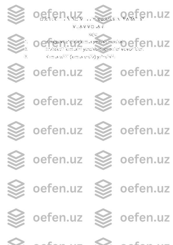 O`ZBEK TILINING MILLIY KORPUSINI YARATISH
MUAMMOLARI
Reja:
1. Rossiya va g‘arbda korpus yaratish masalasi.
2. O‘zbek tili korpusini yaratish muammolari va vazifalari.
3. Korpus tahlil (korpus analiz) yo‘nalishi. 