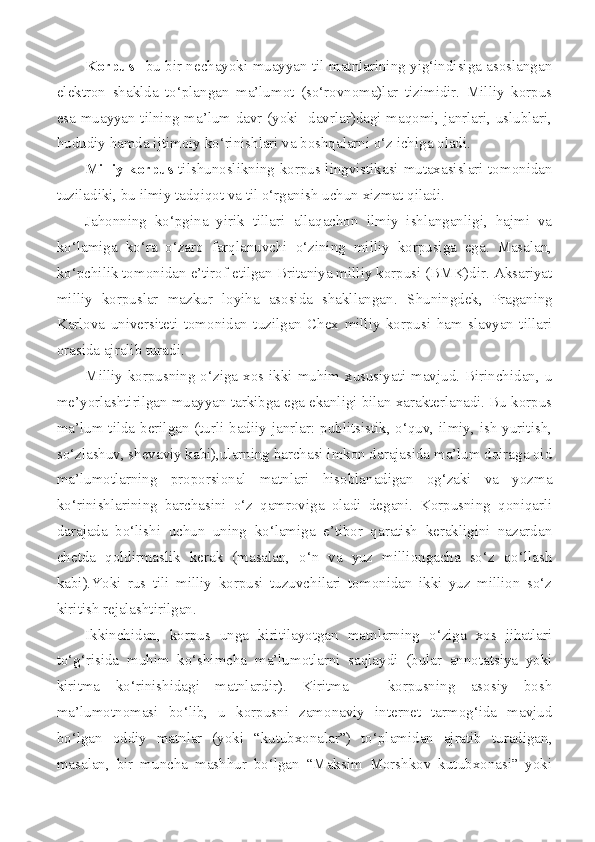 Korpus   –bu bir nechayoki muayyan til matnlarining yig‘indisiga asoslangan
elektron   shaklda   to‘plangan   ma’lumot   (so‘rovnoma)lar   tizimidir.   Milliy   korpus
esa muayyan tilning ma’lum davr (yoki   davrlar)dagi maqomi, janrlari, uslublari,
hududiy hamda ijtimoiy ko‘rinishlari va boshqalarni o‘z ichiga oladi.
Milliy korpus   tilshunoslikning korpus lingvistikasi mutaxasislari tomonidan
tuziladiki, bu ilmiy tadqiqot va til o‘rganish uchun xizmat qiladi. 
Jahonning   ko‘pgina   yirik   tillari   allaqachon   ilmiy   ishlanganligi,   hajmi   va
ko‘lamiga   ko‘ra   o‘zaro   farqlanuvchi   o‘zining   milliy   korpusiga   ega.   Masalan,
ko‘pchilik tomonidan e’tirof etilgan Britaniya milliy korpusi (BMK)dir. Aksariyat
milliy   korpuslar   mazkur   loyiha   asosida   shakllangan.   S h uningdek,   Praganing
Karlova   universiteti   tomonidan   tuzilgan   Chex   milliy   korpusi   ham   slavyan   tillari
orasida ajralib turadi.
Milliy korpusning o‘ziga xos ikki muhim xususiyati mavjud. Birinchidan, u
me’yorlashtirilgan muayyan tarkibga ega ekanligi bilan xarakterlanadi. Bu korpus
ma’lum tilda berilgan (turli badiiy janrlar: publitsistik, o‘quv, ilmiy, ish yuritish,
so‘zlashuv, shevaviy kabi),ularning barchasi imkon darajasida ma’lum doiraga oid
ma’lumotlarning   proporsional   matnlari   hisoblanadigan   og‘zaki   va   yozma
ko‘rinishlarining   barchasini   o‘z   qamroviga   oladi   degani.   Korpusning   qoniqarli
darajada   bo‘lishi   uchun   uning   ko‘lamiga   e’tibor   qaratish   kerakligini   nazardan
chetda   qoldirmaslik   kerak   (masalan,   o‘n   va   yuz   milliongacha   so‘z   qo‘llash
kabi).Yoki   rus   tili   milliy   korpusi   tuzuvchilari   tomonidan   ikki   yuz   million   so‘z
kiritish rejalashtirilgan.
Ikkinchidan,   korpus   unga   kiritilayotgan   matnlarning   o‘ziga   xos   jihatlari
to‘g‘risida   muhim   ko‘shimcha   ma’lumotlarni   saqlaydi   (bular   annotatsiya   yoki
kiritma   ko‘rinishidagi   matnlardir).   Kiritma–     korpusning   asosiy   bosh
ma’lumotnomasi   bo‘lib,   u   korpusni   zamonaviy   internet   tarmog‘ida   mavjud
bo‘lgan   oddiy   matnlar   (yoki   “kutubxonalar”)   to‘plamidan   ajratib   turadigan,
masalan,   bir   muncha   mashhur   bo‘lgan   “Maksim   Morshkov   kutubxonasi”   yoki 