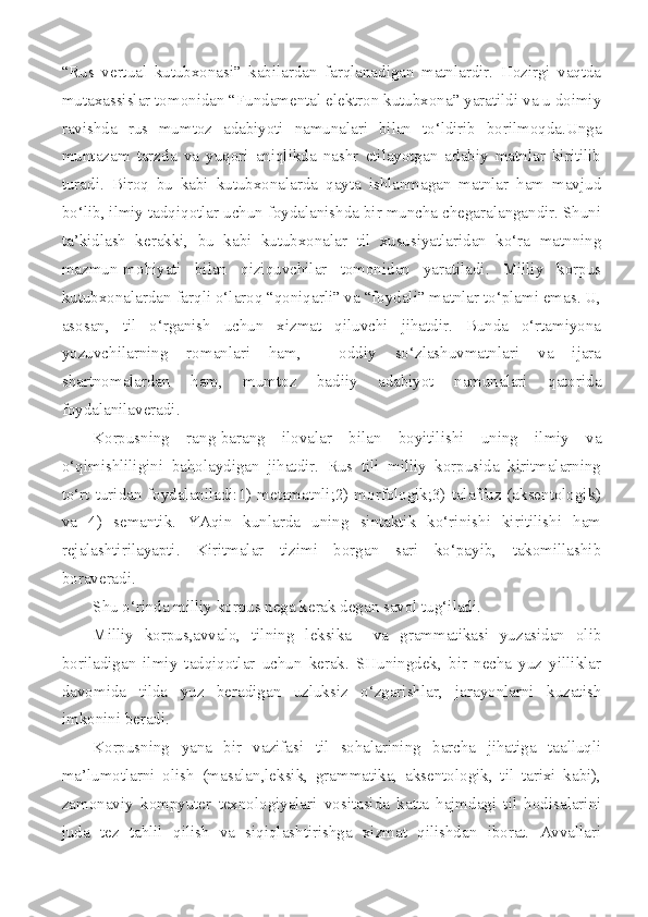 “Rus   vertual   kutubxonasi”   kabilardan   farqlanadigan   matnlardir.   Hozirgi   vaqtda
mutaxassislar tomonidan “Fundamental elektron kutubxona” yaratildi va u doimiy
ravishda   rus   mumtoz   adabiyoti   namunalari   bilan   to‘ldirib   borilmoqda.Unga
muntazam   tarzda   va   yuqori   aniqlikda   nashr   etilayotgan   adabiy   matnlar   kiritilib
turadi.   Biroq   bu   kabi   kutubxonalarda   qayta   ishlanmagan   matnlar   ham   mavjud
bo‘lib, ilmiy tadqiqotlar uchun foydalanishda bir muncha chegaralangandir. Shuni
ta’kidlash   kerakki,   bu   kabi   kutubxonalar   til   xususiyatlaridan   ko‘ra   matnning
mazmun-mohiyati   bilan   qiziquvchilar   tomonidan   yaratiladi.   Milliy   korpus
kutubxonalardan farqli o‘laroq “qoniqarli” va “foydali” matnlar to‘plami emas. U,
asosan,   til   o‘rganish   uchun   xizmat   qiluvchi   jihatdir.   Bunda   o‘rtamiyona
yozuvchilarning   romanlari   ham,     oddiy   so‘zlashuvmatnlari   va   ijara
shartnomalardan   ham,   mumtoz   badiiy   adabiyot   namunalari   qatorida
foydalanilaveradi. 
Korpusning   rang-barang   ilovalar   bilan   boyitilishi   uning   ilmiy   va
o‘qimishliligini   baholaydigan   jihatdir.   Rus   tili   milliy   korpusida   kiritmalarning
to‘rt turidan foydalaniladi:1) metamatnli;2) morfologik;3) talaffuz (aksentologik)
va   4)   semantik.   YAqin   kunlarda   uning   sintaktik   ko‘rinishi   kiritilishi   ham
rejalashtirilayapti.   Kiritmalar   tizimi   borgan   sari   ko‘payib,   takomillashib
boraveradi.
S h u o‘rinda milliy korpus nega kerak degan savol tug‘iladi.
Milliy   korpus,avvalo,   tilning   leksika     va   grammatikasi   yuzasidan   olib
boriladigan   ilmiy   tadqiqotlar   uchun   kerak.   SHuningdek,   bir   necha   yuz   yilliklar
davomida   tilda   yuz   beradigan   uzluksiz   o‘zgarishlar,   jarayonlarni   kuzatish
imkonini beradi.
Korpusning   yana   bir   vazifasi   til   sohalarining   barcha   jihatiga   taalluqli
ma’lumotlarni   olish   (masalan,leksik,   grammatika,   aksentologik,   til   tarixi   kabi),
zamonaviy   kompyuter   texnologiyalari   vositasida   katta   hajmdagi   til   hodisalarini
juda   tez   tahlil   qilish   va   siqiqlashtirishga   xizmat   qilishdan   iborat.   Avvallari 