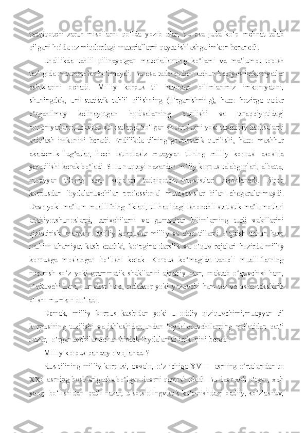 tadqiqotchi   zarur   misollarni   qo‘lda   yozib   olar,   bu   esa   juda   ko‘p   mehnat   talab
qilgani holda oz miqdordagi materiallarni qayta ishlashga imkon berar edi.
Endilikda   tahlil   qilinayotgan   materiallarning   ko‘lami   va   ma’lumot   topish
tezligida muammolar bo‘lmaydi. Bu esa tadqiqodchi uchun beqiyos imkoniyatlar
eshiklarini   ochadi.   Milliy   korpus   til   haqidagi   bilimlarimiz   imkoniyatini,
shuningdek,   uni   statistik   tahlil   qilishning   (o‘rganishning),   hatto   hozirga   qadar
o‘rganilmay   kelinayotgan   hodisalarning   qurilishi   va   taraqqiyotidagi
qonuniyatlarni, mavjud xulosalarga bo‘lgan shubhalarni yoki taxminiy hodisalarni
aniqlash   imkonini   beradi.   Endilikda   tilning   grammatik   qurilishi,   hatto   mashhur
akademik   lug‘atlar,   hech   istiholasiz   muayyan   tilning   milliy   korpusi   asosida
yaratilishi kerak bo‘ladi. SHu nuqtayi nazardan milliy korpus talabgorlari, albatta,
muayyan   tilning   turli   sohalari   tadqiqotchi–lingvistlari   hisoblanadi.   Biroq
korpusdan   foydalanuvchilar   professional   mutaxasislar   bilan   chegaralanmaydi.
Davr yoki ma’lum muallifning fiklari, til haqidagi ishonchli statistik ma’lumotlari
adabiyotshunoslarni,   tarixchilarni   va   gumanitar   bilimlarning   turli   vakillarini
qiziqtirishi   mumkin.   Milliy   korpuslar   milliy   va   chet   tillarni   o‘qitish   uchun   ham
muhim   ahamiyat   kasb   etadiki,   ko‘pgina   darslik   va   o‘quv   rejalari   hozirda   milliy
korpusga   moslangan   bo‘lishi   kerak.   Korpus   ko‘magida   taniqli   mualliflarning
notanish   so‘z   yoki   grammatik   shakllarini   ajnabiy   ham,   maktab   o‘quvchisi   ham,
o‘qituvchi ham, jurnalist ham, redaktor yoki yozuvchi ham tez va oson tekshirib
olishi mumkin bo‘ladi. 
Demak,   milliy   korpus   kasbidan   yoki   u   oddiy   qiziquvchimi,muayyan   til
korpusining   tuzilishi   va   ishlashidan,undan   foydalanuvchilarning   millatidan   qat’i
nazar,  o‘rganuvchilar uchun birdek foydalanish imkonini beradi.
Milliy korpus qanday rivojlanadi?
Rus tilining milliy korpusi, avvalo, o‘z ichiga XVIII   asrning o‘rtalaridan to
XXI  asrning boshlarigacha bo‘lgan davrni qamrab oladi. Bu davr xoh o‘tgan, xoh
yangi bo‘lishidan   qat’i nazar, u sotsiolingvistik ko‘rinishdagi badiiy, so‘zlashuv, 