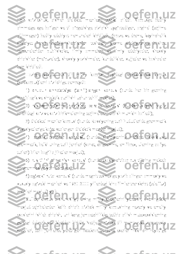 jonli   so‘zlashuv,   qisman   dialektal   matnlarni   tashkil   qiladi.   Korpusga   badiiy
qimmatga   ega   bo‘lgan   va   til   o‘rgatishga   qiziqish   uyg‘otadigan,   orginal   (tarjima
qilinmagan)   badiiy   adabiyot   namunalari   kiritiladi     (proza   va   drama,   keyinchalik
she’riyat   ham).   Badiiy   she’rlardan   tashqari,   yozma   adabiyotning   boshqa
namunalaridan   publisistika,   ilmiy   ommabop   va   ilmiy   adabiyotlar,   shaxsiy
chiqishlar   (ma’ruzalar),   shaxsiy   yozishmalar,   kundaliklar,   xujjatlar   va   boshqalar
ham kiritiladi.
Hozirga   vaqtda   rus   tili   milliy   korpusi   quyidagi   kichik-kichik   korpus
(podkorpus)larni o‘z ichiga qamraydi: 
1)   chuqur   annotatsiya   (tahlil)langan   korpus   (bunda   har   bir   gapning
morfologik va sintaktik qurilishi uchun tahlil mavjud); 
2)   rus   va   ingliz   matnlarining   parallel   korpusi   (bunda   rus   yoki   ingliz
tillaridagi so‘z va so‘z birikmalarning tarjimalarini topish mumkin bo‘ladi); 
3) dialektal matnlar korpusi (bunda Rossiyaning turli hududlarida grammatik
xususiyatlariga ko‘ra saqlangan dialektik matnlar mavjud); 
4)   poetik   matnlar   korpusi   (bunda   she’riyatning   nafaqat   leksik   va
grammatik, balki uning turli janrlari (sonet, epigramma, amfibrax, ularning qofiya
turlari) bilan bog‘liq jihatlar mavjud);
5)   rus   tilini   o‘rganish   korpusi   (bunda   asosiy   e’tibor   rus   tilining   maktab
programmasiga yo‘naltirilgan);
6)  og‘zaki nutq korpusi  (bunda magnit tasmasiga yozib olingan ommaviy va
xususiy og‘zaki matnlari va 1930-2000-yillardagi kinofilmlar transkript (talaffuz)
matnlari mavjud) va b. 
Xullas,   korpus   tilshunosligi,   uning   milliy   shakllarini   yaratish,   shuningdek,
mavjud   tajribalardan   kelib   chiqib   o‘zbek   milliy   korpusining   nazariy   va   amaliy
asoslarini ishlab chiqish, uni keng jamoatchilikka tadbiq qilish mutaxassislarning
galdagi   dolzarb   vazifalaridan   biridir.   Natijada   o‘zbek   tili   mumtoz   va   zamonaviy
matnlari,   turli   janrlarda   yaratilgan   betakror   durdona   asarlar   “ikkinchi   hayot”ga 