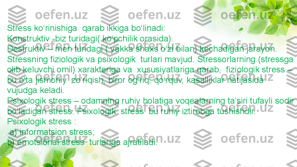 Stress ko‘rinishiga  qarab ikkiga bo‘linadi:
Konstruktiv -biz turidagi( ko‘pchilik orasida).
Destruktiv – men turidagi ( yakka shaxs o‘zi bilan) kechadigan jarayon.
Stressning fiziologik va psixologik  turlari mavjud. Stressorlarning (stressga 
olib keluvchi omil) xarakteriga va  xususiyatlariga qarab,  fiziologik stress – 
bu o‘ta jismoniy  zo‘riqish, biror og‘riq, qo‘rquv, kasalliklar natijasida 
vujudga keladi.
Psixologik stress – odamning ruhiy holatiga voqealarning ta’siri tufayli sodir 
bo‘ladigan stress. Psixologik  stress  bu ruhiy iztirobga tushishdir.
Psixologik stress :
  a) informatsion stress;
b) emotsional stress  turlariga ajratiladi.  