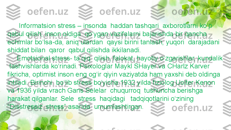        Informatsion stress – insonda  haddan tashqari  axborotlarni ko‘p 
qabul qilish, inson oldiga  qo‘ygan vazifalarni bajarishda bir qancha 
echimlar bo‘lsa-da, aniq ulardan  qaysi birini tanlash, yuqori  darajadani 
shiddat bilan  qaror  qabul qilishda ikkilanadi.
      Emotsional stress- ta’qiq  qilish, falokat, hayotiy o‘zgarishlar, kundalik 
 tashvishlarda ko‘rinadi. Psixologlar Maykl SHayer va CHarlz Karver 
fikricha, optimist inson eng og‘ir qiyin vaziyatda ham yaxshi deb oldinga 
intiladi. Birinchi  bo‘lib stress bo‘yicha 1932 yilda fiziolog Uolter Kenon 
va 1936 yilda vrach Gans Selelar  chuqurroq  tushuncha berishga 
harakat qilganlar. Sele  stress  haqidagi   tadqiqotlarini o‘zining 
“Disstressiz  stress” asarida  umumlashtirgan. 