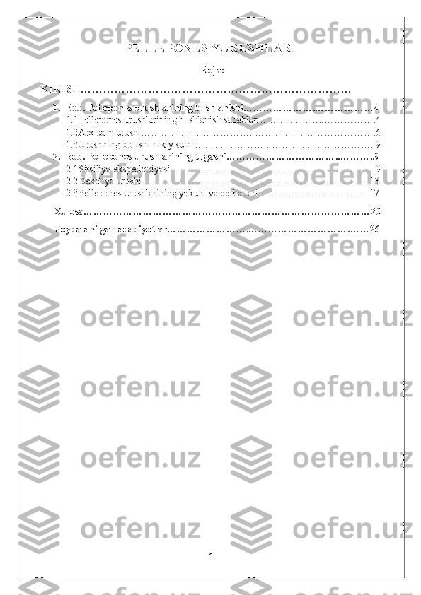 PELLEPONES YURUSHLARI
  Reja:
KIRISH………………………………………………………………
1. Bob. Pellepones urushlarining boshlanishi………………….………………4
1.1 Pellepones urushlarining boshlanish sabablari………………..…………….4
1.2 Arxidam urushi……………………………..……………………………….6
1.3 Urushning borishi nikiy sulhi…………………...…………………………..9
2. Bob. Pellepones urushlarining tugashi……………………………..………..9
2.1 Sitsiliya ekspedetsiyasi………………….…………………..…………..…..9
2.2 Dekeliya urushi……………………………………………………………13
2.3 Pellepones urushlarining yakuni va oqibatlari……………………….……17
      Xulosa……………………………………………………………………………20
      Foydalanilgan adabiyotlar…………………….………………………….……26
 
 
 
 
 
 
 
 
         
1 