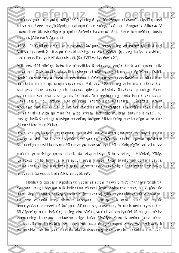 boshqarilgan.  Neapol qirolligi 1443-yilning 6-iyunida Neapolni muvaffaqiyatli qamal
qilish   va   Rene   mag‘lubiyatga   uchraganidan   so‘ng,   ikki   taxt   Aragonlik   Alfonso   V
tomonidan   birlashtirilgunga   qadar   Anjevin   hukmdori   Anju   Rene   tomonidan     bosib
olinadi. (Alfonso V Aragon)
1494—1503 yillarda Anjular merosxoʻri boʻlgan Fransiyaning ketma-ket qirollari Karl
VIII   va   Lyudovik   XII   Neapolni   zabt   etishga   harakat   qildilar   (qarang   Italiya   urushlari)
lekin muvaffaqiyatsizlikka uchradi. (Karl VIII va Lyudovik XII)
Mil.   aw.   414-yilning   bahorida   afmaliklar   Sirakuzaga   yaqin   kelib   uni   qamal   qila
boshlaydi. Qish bo'vi sirakuzaliklar shahar atrofida yangi himoya chizig'ini yaratislidi,
kuchli  qo'shin   to'plab   Peloponnes  davlatlarining  qo'llab-quvvatlashi  bilan   afinaliklar
harakatlarini   yo’qqa   chiqarishgan   edi.   Mil.   avv.   413-yilning   bahorida   sirakuzaliklar
dengizda   ham   ancha   jonli   harakat   qilishga   o'tishdi.   Sirakuza   yonidagi   Atina
qo’shinlari   xavf   ostida   qolgandi.   Bu   orada   Yunonistonning   o'zida   ham   urush   qayta
boshlangan   edi.   Mil.av.   414-yildayoq   spartaliklar   Afinaning   ittifoqchisi   Argos
yerlariga   bostirib   kirgan   edi.   Afinani   tinchlik   sulhini   buzganlikda   ayblab   spartaliklar
qo'shini   shoh   Agis   qo'rnondonJigida   keyingi   bahorda   Attikaga   bostirib   kirishdi.   Bu
pavtga kelib Spartaga o'tishga muvaflaq bo'lgan Alkiviadning maslahatiga ko'ra ular
Afina shimolidan 20 km
uzoqlikda   joylashgan   Dekeleyani   egallashdi   va   Attikaning   yarmini   doimiy   kuzatuv
ostiga   olishdi.   Mil.av.   416-yilda   Sitsiliyaning   kichik   bir   shahri   Egesta   qo’shnisi
Selinuntiga qarshi kurashda Afinadan yordam so’raydi. Afina Xalq yig’ini katta flot va
qo’shin   yuborishga   qaror   qiladi.   Bu   ekspeditsiya   3   ta   strateg   –   Alkiviad,   Nikiy,
Lamaxga   bo’lib   beriladi.   6   mingdan   ortiq   jangchi   Pirey   bandargohida   to’planadi.
Lekin kechasi bezorilar hujum qilib, Germes tasviri tushirilgan tosh ustunlarni buzib
ketishadi. Bu voqealarda Alkiviad ayblandi.  
            Sitsiliyaga   xarbiy   ekspeditsiya   yuborish   rejasi   muvaffaqiyat   qozongan   takdirda
Spartani   mag‘lubiyatga   olib   kelishi   va   Afinani   faqat   Bolqonda   emas,   balki   g‘arbda
ham   Ulug‘   Yunonistonning   yetakchisi   (yetakchisi)   qilib   quyishi  lozim   edi.   Binobarin,
bu   reja   Afinada   keng   shuxrat   taratgan.   O‘zining   tub   asosi   bilan   bu   rejada
avantyurizm   elementlari   bo‘lgan.   Afinada   va,   umuman,   Yunonistonda   hyech   kim
Sitsiliyaning   aniq   hajmini,   uning   aholisining   sonini   va   kayfiyatini   bilmagan.   o‘sha
zamonning   transport   imkoniyatlariga   ko‘ra   Sitsiliya   Yunonistondan   juda   o‘zoq
bo‘lgan. Bu orolni istilo qilish maqsadida katta dengiz ekspeditsiyasi yuborish xatarli
va   mushkul   ish   bo‘lgan.   Afinada   ekspeditsiyaning   Nikiy   boshliq   muxoliflari   bo‘lgan. 