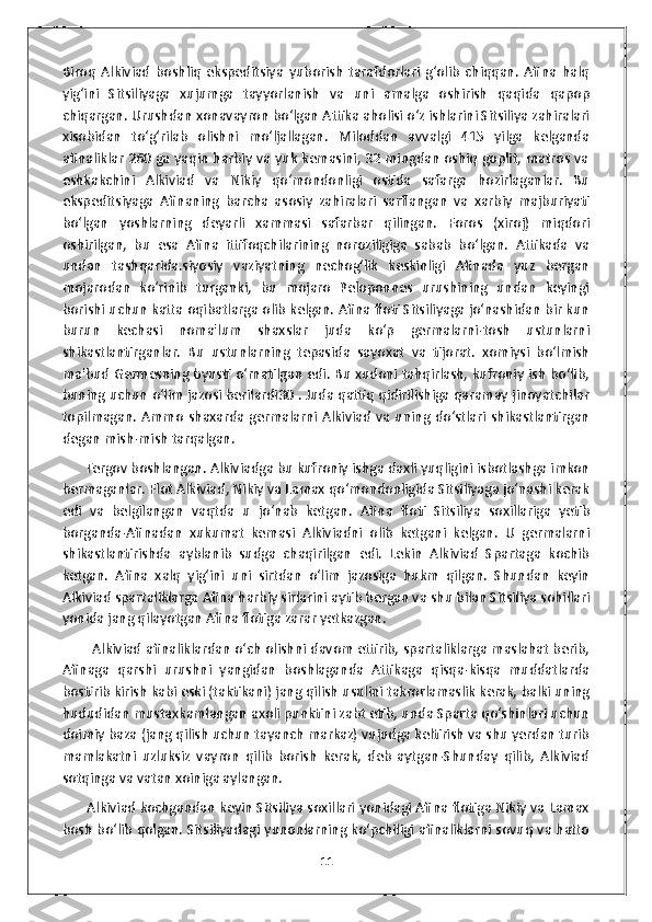 Biroq   Alkiviad   boshliq   ekspeditsiya   yuborish   tarafdorlari   g‘olib   chiqqan.   Afina   halq
yig‘ini   Sitsiliyaga   xujumga   tayyorlanish   va   uni   amalga   oshirish   qaqida   qapop
chiqargan. Urushdan xonavayron bo‘lgan Attika aholisi o‘z ishlarini Sitsiliya zahiralari
xisobidan   to‘g‘rilab   olishni   mo‘ljallagan.   Miloddan   avvalgi   415   yilga   kelganda
afinaliklar 260 ga yaqin harbiy va yuk kemasini, 32 mingdan oshiq goplit, matros va
eshkakchini   Alkiviad   va   Nikiy   qo‘mondonligi   ostida   safarga   hozirlaganlar.   Bu
ekspeditsiyaga   Afinaning   barcha   asosiy   zahiralari   sarflangan   va   xarbiy   majburiyati
bo‘lgan   yoshlarning   deyarli   xammasi   safarbar   qilingan.   Foros   (xiroj)   miqdori
oshirilgan,   bu   esa   Afina   ittifoqchilarining   noroziligiga   sabab   bo‘lgan.   Attikada   va
undan   tashqarida.siyosiy   vaziyatning   nechog‘lik   keskinligi   Afinada   yuz   bergan
mojarodan   ko‘rinib   turganki,   bu   mojaro   Peloponnes   urushining   undan   keyingi
borishi uchun katta oqibatlarga olib kelgan. Afina floti Sitsiliyaga jo‘nashidan bir kun
burun   kechasi   noma'lum   shaxslar   juda   ko‘p   germalarni-tosh   ustunlarni
shikastlantirganlar.   Bu   ustunlarning   tepasida   sayoxat   va   tijorat.   xomiysi   bo‘lmish
ma'bud Germesning byusti o‘rnatilgan edi. Bu xudoni tahqirlash, kufroniy ish bo‘lib,
buning uchun o‘lim jazosi berilardi30 . Juda qattiq qidirilishiga qaramay jinoyatchilar
topilmagan.  Ammo   shaxarda  germalarni  Alkiviad   va  uning  do‘stlari  shikastlantirgan
degan mish-mish tarqalgan. 
       Tergov boshlangan. Alkiviadga bu kufroniy ishga daxli yuqligini isbotlashga imkon
bermaganlar. Flot Alkiviad, Nikiy va Lamax qo‘mondonligida Sitsiliyaga jo‘nashi kerak
edi   va   belgilangan   vaqtda   u   jo‘nab   ketgan.   Afina   floti   Sitsiliya   soxillariga   yetib
borganda-Afinadan   xukumat   kemasi   Alkiviadni   olib   ketgani   kelgan.   U   germalarni
shikastlantirishda   ayblanib   sudga   chaqirilgan   edi.   Lekin   Alkiviad   Spartaga   kochib
ketgan.   Afina   xalq   yig‘ini   uni   sirtdan   o‘lim   jazosiga   hukm   qilgan.   Shundan   keyin
Alkiviad spartaliklarga Afina harbiy sirlarini aytib bergan va shu bilan Sitsiliya sohillari
yonida jang qilayotgan Afina flotiga zarar yetkazgan. 
             Alkiviad afinaliklardan o‘ch olishni davom ettirib, spartaliklarga maslahat berib,
Afinaga   qarshi   urushni   yangidan   boshlaganda   Attikaga   qisqa-kisqa   muddatlarda
bostirib kirish kabi eski (taktikani) jang qilish usulini takrorlamaslik kerak, balki uning
hududidan mustaxkamlangan axoli punktini zabt etib, unda Sparta qo‘shinlari uchun
doimiy baza (jang qilish uchun tayanch markaz) vujudga keltirish va shu yerdan turib
mamlakatni   uzluksiz   vayron   qilib   borish   kerak,   deb   aytgan-Shunday   qilib,   Alkiviad
sotqinga va vatan xoiniga aylangan. 
       Alkiviad kochgandan keyin Sitsiliya soxillari yonidagi Afina flotiga Nikiy va Lamax
bosh bo‘lib qolgan. Sitsiliyadagi yunonlarning ko‘pchiligi afinaliklarni sovuq va hatto
11 