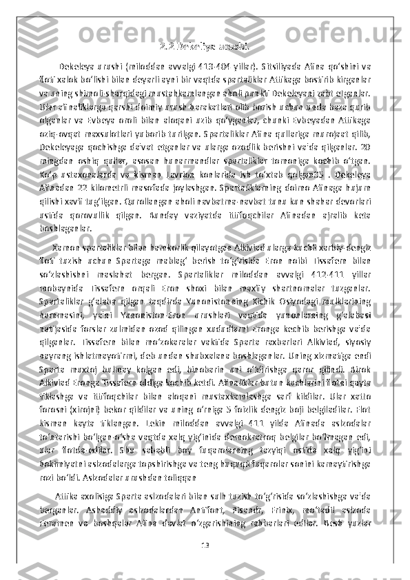 2.2 Dekeliya urushi.
            Dekeleya   urushi   (miloddan   avvalgi   413-404  yillar).   Sitsiliyada   Afina  qo‘shini   va
floti xalok bo‘lishi bilan deyarli ayni bir vaqtda spartaliklar Attikaga bostirib kirganlar
va uning shimoli-sharqidagi mustahkamlangan aholi punkti Dekeleyani zabt etganlar.
Ular afinaliklarga qarshi doimiy urush harakatlari olib borish uchun unda baza qurib
olganlar   va   Evbeya   oroli   bilan   aloqani   uzib   qo‘yganlar,   chunki   Evbeyadan   Attikaga
oziq-ovqat   maxsulotlari  yuborib  turilgan.  Spartaliklar   Afina qullariga  murojaat   qilib,
Dekeleyaga qochishga da'vat  etganlar  va  ularga ozodlik berishni va'da qilganlar. 20
mingdan   oshiq   qullar,   asosan   hunarmandlar   spartaliklar   tomoniga   kochib   o‘tgan.
Ko‘p   ustaxonalarda   va   kisman   Lavrion   konlarida   ish   to‘xtab   qolgan35   .   Dekeleya
Afinadan   22   kilometrli   masofada   joylashgan.  Spartaliklarning  doimo   Afinaga   hujum
qilishi xavfi tug‘ilgan. Qurollangan aholi navbatma-navbat tunu kun shahar devorlari
ustida   qorovullik   qilgan.   Bunday   vaziyatda   ittifoqchilar   Afinadan   ajralib   keta
boshlaganlar.  
       Xamon   spartaliklar   bilan   hamkorlik   qilayotgan   Alkiviad   ularga   kuchli   xarbiy - dengiz
floti   tuzish   uchun   Spartaga   mablag ‘   berish   to ‘ g ‘ risida   Eron   noibi   Tissafern   bilan
so ‘ zlashishni   maslahat   bergan .   Spartaliklar   miloddan   avvalgi   412-411   yillar
mobaynida   Tissafern   orqali   Eron   shoxi   bilan   maxfiy   shartnomalar   tuzganlar.
Spartaliklar   g‘alaba   qilgan   taqdirda   Yunonistonning   Kichik   Osiyodagi   mulklarining
hammasini,   ya'ni   Yunoniston-Eron   urushlari   vaqtida   yunonlarning   g‘alabasi
natijasida   forslar   zulmidan   ozod   qilingan   xududlarni   Eronga   kechib   berishga   va'da
qilganlar.   Tissafern   bilan   mo‘zokaralar   vaktida   Sparta   raxbarlari   Alkiviad,   siyosiy
nayrang ishlatmayotirmi, deb undan shubxalana boshlaganlar.   Uning xizmatiga endi
Sparta   muxtoj   bulmay   kolgan   edi,   binobarin   uni   o‘ldirishga   qaror   qilindi.   Birok
Alkiviad Eronga Tissafern oldiga kochib ketdi.  Afinaliklar   butun   kuchlarini   flotni   qayta
tiklashga   va   ittifoqchilar   bilan   aloqani   mustaxkamlashga   sarf   kildilar .   Ular   xatto
forosni  (xirojni) bekor  qildilar  va  uning  o‘rniga  5 foizlik  dengiz  boji  belgiladilar.  Flot
kisman   kayta   tiklangan.   Lekin   miloddan   avvalgi   411   yilda   Afinada   aslzodalar
to‘ntarishi   bo‘lgan-o‘sha   vaqtda   xalq   yig‘inida   demokratroq   belgilar   bo‘lmagan   edi,
ular   flotda-edilar.   Shu   sababli   boy   fuqarolarning   tazyiqi   ostida   xalq   yig‘ini
hokimiyatni aslzodalarga topshirishga va teng huquqli fuqarolar sonini kamaytirishga
rozi bo‘ldi. Aslzodalar urushdan toliqqan
        Attika axolisiga Sparta aslzodalari bilan sulh tuzish to‘g‘risida so‘zlashishga va'da
berganlar.   Ashaddiy   aslzodalardan   Antifont,   Pisandr,   Frinix,   mo‘tadil   aslzoda
Feramen   va   boshqalar   Afina   davlat   o‘zgarishining   rahbarlari   edilar.   Besh   yuzlar
13 