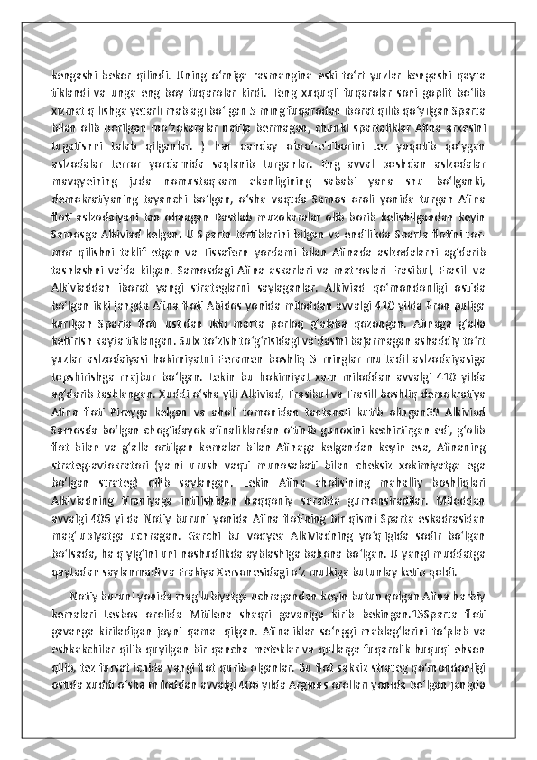 kengashi   bekor   qilindi.   Uning   o‘rniga   rasmangina   eski   to‘rt   yuzlar   kengashi   qayta
tiklandi   va   unga   eng   boy   fuqarolar   kirdi.   Teng   xuquqli   fuqarolar   soni   goplit   bo‘lib
xizmat qilishga yetarli mablagi bo‘lgan 5 ming fuqarodan iborat qilib qo‘yilgan Sparta
bilan   olib   borilgan   mo‘zokaralar   natija   bermagan,   chunki   spartaliklar   Afina   arxesini
tugatishni   talab   qilganlar.   )   har   qanday   obro‘-e'tiborini   tez   yuqotib   qo‘ygan
aslzodalar   terror   yordamida   saqlanib   turganlar.   Eng   avval   boshdan   aslzodalar
mavqyeining   juda   nomustaqkam   ekanligining   sababi   yana   shu   bo‘lganki,
demokratiyaning   tayanchi   bo‘lgan,   o‘sha   vaqtda   Samos   oroli   yonida   turgan   Afina
floti   aslzodaiyani   tan   olmagan   Dastlab   muzokaralar   olib   borib   kelishilgandan   keyin
Samosga  Alkiviad  kelgan.  U  Sparta  tartiblarini bilgan  va endilikda Sparta flotini  tor-
mor   qilishni   taklif   etgan   va   Tissafern   yordami   bilan   Afinada   aslzodalarni   ag‘darib
tashlashni   va'da   kilgan.   Samosdagi   Afina   askarlari   va   matroslari   Frasibul,   Frasill   va
Alkiviaddan   iborat   yangi   strateglarni   saylaganlar.   Alkiviad   qo‘mondonligi   ostida
bo‘lgan ikki jangda Afina floti Abidos yonida miloddan avvalgi 410 yilda Eron puliga
kurilgan   Sparta   floti   ustidan   ikki   marta   porloq   g‘alaba   qozongan.   Afinaga   g‘alla
keltirish kayta tiklangan. Sulx to‘zish to‘g‘risidagi va'dasini bajarmagan ashaddiy to‘rt
yuzlar   aslzodaiyasi   hokimiyatni   Feramen   boshliq   5   minglar   mu'tadil   aslzodaiyasiga
topshirishga   majbur   bo‘lgan.   Lekin   bu   hokimiyat   xam   miloddan   avvalgi   410   yilda
ag‘darib tashlangan. Xuddi o‘sha yili Alkiviad, Frasibul va Frasill boshliq demokratiya
Afina   floti   Pireyga   kelgan   va   aholi   tomonidan   tantanali   kutib   olingan39   Alkiviad
Samosda   bo‘lgan   chog‘idayok   afinaliklardan   o‘tinib   gunoxini   kechirtirgan   edi,  g‘olib
flot   bilan   va   g‘alla   ortilgan   kemalar   bilan   Afinaga   kelgandan   keyin   esa,   Afinaning
strateg-avtokratori   (ya'ni   urush   vaqti   munosabati   bilan   cheksiz   xokimiyatga   ega
bo‘lgan   strateg)   qilib   saylangan.   Lekin   Afina   aholisining   mahalliy   boshliqlari
Alkiviadning   tiraniyaga   intilishidan   haqqoniy   suratda   gumonsiradilar.   Miloddan
avvalgi   406   yilda   Notiy   buruni   yonida   Afina   flotining   bir   qismi   Sparta   eskadrasidan
mag‘lubiyatga   uchragan.   Garchi   bu   voqyea   Alkiviadning   yo‘qligida   sodir   bo‘lgan
bo‘lsada, halq yig‘ini uni noshudlikda ayblashiga bahona bo‘lgan. U yangi muddatga
qaytadan saylanmadi va Frakiya Xersonesidagi o‘z mulkiga butunlay ketib qoldi. 
      Notiy buruni yonida mag‘lubiyatga uchragandan keyin butun qolgan Afina harbiy
kemalari   Lesbos   orolida   Mitilena   shaqri   gavaniga   kirib   bekingan.15Sparta   floti
gavanga   kiriladigan   joyni   qamal   qilgan.   Afinaliklar   so‘nggi   mablag‘larini   to‘plab   va
eshkakchilar   qilib   quyilgan   bir   qancha  meteklar   va  qullarga  fuqarolik   huquqi  ehson
qilib, tez fursat ichida yangi flot qurib olganlar. Bu flot sakkiz strateg qo‘mondonligi
ostida xuddi o‘sha miloddan avvalgi 406 yilda Arginus orollari yonida bo‘lgan jangda 