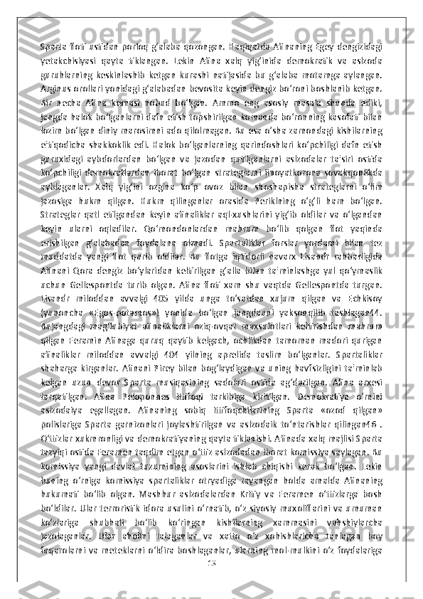 Sparta floti ustidan porloq g‘alaba qozongan. Haqiqatda Afinaning Egey dengizidagi
yetakchisiyasi   qayta   tiklangan.   Lekin   Afina   xalq   yig‘inida   demokratik   va   aslzoda
guruhlarning   keskinlashib   ketgan   kurashi   natijasida   bu   g‘alaba   motamga   aylangan.
Arginus orollari yonidagi g‘alabadan bevosita keyin dengiz bo‘roni boshlanib ketgan.
Bir   necha   Afina   kemasi   nobud   bo‘lgan.   Ammo   eng   asosiy   masala   shunda   ediki,
jangda halok bo‘lganlarni dafn etish topshirilgan komanda bo‘ronning kasofati bilan
lozim bo‘lgan diniy marosimni ado qilolmagan. Bu esa o‘sha zamondagi kishilarning
e'tiqodicha   shakkoklik   edi.   Halok   bo‘lganlarning   qarindoshlari   ko‘pchiligi   dafn   etish
guruxidagi   aybdorlardan   bo‘lgan   va   jazodan   qutilganlarni   aslzodalar   ta'siri   ostida
ko‘pchiligi   demokratlardan   iborat   bo‘lgan   strateglarni   jinoyatkorona   sovukqonlikda
ayblaganlar.   Xalq   yig‘ini   ozgina   ko‘p   ovoz   bilan   shoshapisha   strateglarni   o‘lim
jazosiga   hukm   qilgan.   Hukm   qilinganlar   orasida   Periklning   o‘g‘li   ham   bo‘lgan.
Strateglar   qatl   etilgandan   keyin   afinaliklar   aql-xushlarini   yig‘ib   oldilar   va   o‘lgandan
keyin   ularni   oqladilar.   Qo‘mondonlardan   mahrum   bo‘lib   qolgan   flot   yaqinda
erishilgan   g‘alabadan   foydalana   olmadi.   Spartaliklar   forslar   yordami   bilan   tez
muddatda   yangi   flot   qurib   oldilar.   Bu   flotga   iqtidorli   navarx   Lisandr   rahbarligida
Afinani   Qora   dengiz   bo‘ylaridan   keltirilgan   g‘alla   bilan   ta'minlashga   yul   qo‘ymaslik
uchun   Gellespontda   turib   olgan.   Afina   floti   xam   shu   vaqtda   Gellespontda   turgan.
Lisandr   miloddan   avvalgi   405   yilda   unga   to‘satdan   xujum   qilgan   va   Echkisoy
(yunoncha   «Egos-potamos»)   yonida   bo‘lgan   jangdauni   yaksonqilib   tashlagan44.
Bujangdagi   mag‘lubiyat   afinaliklarni   oziq-ovqat   maxsulotlari   keltirishdan   mahrum
qilgan   Feramin   Afinaga   quruq   qaytib   kelgach,   ochlikdan   tamoman   madori   qurigan
afinaliklar   miloddan   avvalgi   404   yilning   aprelida   taslim   bo‘lganlar.   Spartaliklar
shaharga   kirganlar.   Afinani   Pirey   bilan   bog‘laydigan   va   uning   havfsizligini   ta'minlab
kelgan   uzun   devor   Sparta   musiqasining   sadolari   ostida   ag‘darilgan.   Afina   arxesi
tarqatilgan.   Afina   Peloponnes   ittifoqi   tarkibiga   kiritilgan.   Demokratiya   o‘rnini
aslzodaiya   egallagan.   Afinaning   sobiq   ittifoqchilarining   Sparta   «ozod   qilgan»
polislariga   Sparta   garnizonlari   joylashtirilgan   va   aslzodaik   to‘ntarishlar   qilingan46   .
O‘ttizlar xukmronligi va demokratiyaning qayta tiklanishi. Afinada xalq majlisi Sparta
tazyiqi ostida Feramen taqdim etgan o‘ttiz aslzodadan iborat komissiya saylagan. Bu
komissiya   yangi   davlat   tuzumining   asoslarini   ishlab   chiqishi   kerak   bo‘lgan.   Lekin
buning   o‘rniga   komissiya   spartaliklar   otryadiga   tayangan   holda   amalda   Afinaning
hukumati   bo‘lib   olgan.   Mashhur   aslzodalardan   Kritiy   va   Feramen   o‘ttizlarga   bosh
bo‘ldilar.  Ular   terroristik   idora  usulini  o‘rnatib,  o‘z  siyosiy   muxoliflarini  va   umuman
ko‘zlariga   shubhali   bo‘lib   ko‘ringan   kishilarning   xammasini   vahshiylarcha
jazolaganlar.   Ular   aholini   talaganlar   va   xatto   o‘z   xohishlaricha   tanlagan   boy
fuqarolarni  va  meteklarni  o‘ldira boshlaganlar,  ularning mol-mulkini  o‘z  foydalariga
15 