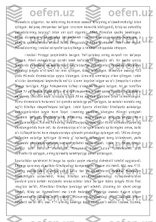 musodara qilganlar. Bu ishlarning hammasi asosan Kritiyning o‘zboshimchaligi bilan
qilingan. Ko‘proq ehtiyotkor bo‘lgan Feramen norozilik bildirgandi, Kritiy va ashaddiy
aslzodalarning   buyrug‘i   bilan   uni   qatl   etganlar.   Aholi   Afinadan   qocha   boshlagan.
Sobiq   demokrat   strateglardan   biri   bo‘lmish   Frasibul   Beotiyaga   qochib   bekingan.   U
afinalik   qochoqlardan   otryad   tuzib,   chegaradagi   Afina   istehkomi   Filani   zabt   etgan.
Aslzodalarning Frasibul otryadini yuk qilishga urinishlari chippakka chiqqan. 
            Frasibul   Pireyga   yaqinlashib   borgan.   Yo‘l-yulakay   uning   otryadi   tez   ko‘paya
borgan.   Aholi   aslzodalarga   qarshi   bosh   ko‘tarib   chiqmoqda   edi.   Bir   necha   qattiq
janglarda  aslzodalar   va   spartaliklar   mag‘lubiyatga   uchraganlar.   Aslzodalar   Munixiya
yonidagi   jangda   o‘zil-kesil   tor-mor   qilingan,   Kritiy   o‘ldirilgan.   Miloddan   avvalgi   403
yilda   Afinada  demokratiya   qayta  tiklangan.   Umumiy   amnistiya   e'lon   qilingan.   Lekin
o‘ttizlar  komissiyasi keyinchalik «o‘ttiz tiran» laqabini olgan va o‘z jinoyatlari uchun
jazoga   tortilgan.   Afina   Peloponnes   ittifoqi   a'zosi   bo‘lib   qola   bergan.   Bir   oz   tanaffus
bilan 27 yil davom etgan qattiq o‘zaro Peloponnes urushi qoloq Spartaning iqtisodiy
va  siyosiy  jihatdan   xiyla  taraqqiy  qilgan  Afina  ustidan   g‘alabasi  bilan   tamomlangan.
Afina demokratik hukumati bir qancha xatolarga yo‘l qo‘ygan, bu xatolar orasida eng
og‘iri   Sitsiliya   ekspeditsiyasi   bo‘lgan.   Lekin   Sparta   afinaliklar   Sitsiliyada   xalokatga
uchraganlaridan   keyin   ham   faqat   Eronning   yordami   bilangina   Afinani   yengishi
mumkin   bo‘lgan.   Shunday   qilib,   Afinaning   mag‘lubiyatiga   halqaro   vaziyat   ham
yordamlashgan. Ammo Afinaning muvaffaqiyatsizligini ildizi Afina demokratiyasining
cheklanganlida ham edi. Bu demokratiya o‘zi to‘zgan arxeda qullarnigina emas, balki
o‘z ittifoqchilarini ham ekspluatatsiya qiluvchi yetakchiga aylangan edi. 1Afina dengiz
ittifoqinn   vujudga   keltirgan   ijtimoiy   g‘   iqtisodiy   taraqqiyot   keng   birlashuvni,   polis
doirasida   cheklanib   qolishni   bartaraf   qilishni   talab   etardi.   Lekin   1   –   Afina   dengiz
ittifoqi   buni   bartaraf   etolmagan.   Pelopones   urishi   butun   Yunonistonni   juda
zaiflashtirib qo‘ygan, uning iqtisodiy salohiyatiga putur yetkazgan. 
Spartaiiklar   qo ' shinini   AFinaga   bu   qadar   yaqin   ekanligi   dahshatli   tahdid   uyg ' otardi .
Shunga qaramay afinaliklar Sitsiliyadagi kampaniyani davom ettirishdi. Mil. avv. 413-
yilning   yozida   ular   u   yerga   yangi   katta   llot   va   qo'shinlarni   mashhur   Demosfen
boshchiligida   yuborishdi.   Biroq   Sitsiliya   va   Peloponnesdagi   ittifoqdoshlaridan
yordam   yetib   kelishi   natijasida   sirakuzaliklar   bilan   bo'lgan   ikkita   jangda   Afina   floti
mag'lub   bo‘ldi.   Afmaliklar   Sitsiliya   janubiga   yo‘l   olishdi.   Ulaming   bir   qismi   asirga
tushdi,   Nikiy   va   Demosfenni   esa   tinch   holatdagi   davlatga   asossiz   hujum   qilgan
qo‘mondonlar   sifatida   qatl   qilishdi.   Afinaning   Sitsilivadagi   mag’-   lubiyati   ulkan
talofotli   bo'ldi   Mil.   avv.   411-yilnmg   boshiga   kelib   Afina   qo'li   ostida   Lesbos.   Samos, 