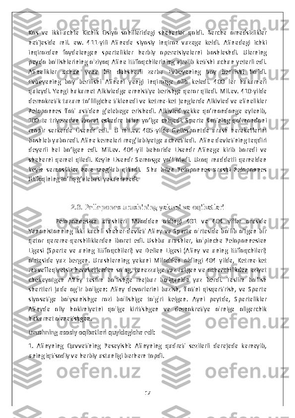 Kos   va   ikki-uchta   Kichik   Osiyo   sohillaridagi   shaharlar   qoldi.   Barcha   omadsizliklar
natijasida   mil.   aw.   411-yili   Afinada   siyosiy   inqiroz   vuzaga   keldi.   Afinadagi   ichki
inqirozdan   foydalangan   spartaliklar   harbiy   operatsiyalarni   boshlashdi.   Ularning
paydo bo'lishlarining o'ziyoq Afina ittifoqchilarining ajralib ketishi uchun yetarli edi.
Afinaliklar   uchun   yana   bir   dahshatli   zarba   Evbeyaning   boy   berilishi   bo'ldi.
Evbeyaning   boy   berilishi   Afinani   yangi   inqirozga   olib   keladi.   400   lar   hukumari
qulaydi. Yangi hukumat Alkiviadga amnistiya berishga qaror qiladi. Mil.av. 410-yilda
demokratik tuzum to’liligicha tiklanadi va ketma-ket janglarda Alkiviad va afinaliklar
Peloponnes   floti   ustidan   g’alabaga   erishadi.   Alkiviad   yakka   qo’mondonga   aylanib,
100   ta   triyeradan   iborat   eskadra   bilan   yo’lga   chiqadi.   Sparta   flotining   qo’mondoni
mohir   sarkarda   Lisandr   edi.     U   mil.av.   405-yilda   Gellespontda   urush   harakatlarini
boshlab yuboradi. Afina kemalari mag’lubiyatga uchratiladi.  Afina davlatining taqdiri
deyarli   hal   bo’lgan   edi.   Mil.av.   404-yil   bahorida   Lisandr   Afinaga   kirib   boradi   va
shaharni   qamal   qiladi.   Keyin   Lisandr   Samosga   yo’l   oladi.   Uzoq   muddatli   qamaldan
keyin   samosliklar   ham   mag’lub   qilindi.     Shu   bilan   Peloponnes   urushi   Peloponnes
Ittifoqining to’liq g’alabasi yakunlanadi. 
2.3. Pellepones urushining yakuni va oqibatlari
            Peloponnesian   urushlari   Miloddan   oldingi   431   va   404   yillar   orasida
Yunonistonning   ikki  kuchli   shahar-davlati   Afiny   va   Sparta   o'rtasida   bo'lib   o'tgan   bir
qator   qarama-qarshiliklardan   iborat   edi.   Ushbu   urushlar,   ko'pincha   Peloponnesian
Ligasi   (Sparta   va   uning   ittifoqchilari)   va   Delian   Ligasi   (Afiny   va   uning   ittifoqchilari)
o'rtasida   yuz   bergan.   Urushlarning   yakuni   Miloddan   oldingi   404   yilda,   Ketma-ket
muvaffaqiyatsiz harakatlardan so'ng, tanazzulga yuz tutgan va ocharchilikdan aziyat
chekayotgan   Afiny   taslim   bo'lishga   majbur   bo'lganida   yuz   berdi.   Taslim   bo'lish
shartlari   juda   og'ir   bo'lgan:   Afiny   devorlarini   buzish,   flotini   qisqartirish,   va   Sparta
siyosatiga   bo'ysunishga   rozi   bo'lishiga   to'g'ri   kelgan.   Ayni   paytda,   Spartaliklar
Afinyda   oliy   hokimiyatni   qo'lga   kiritishgan   va   demokratiya   o'rniga   oligarchik
hukumat o'rnatishgan. 
Urushning asosiy oqibatlari quyidagicha edi:
1.   Afinyning   Quvvatining   Pasayishi:   Afinyning   qudrati   sezilarli   darajada   kamayib,
uning iqtisodiy va harbiy ustunligi barham topdi.
17 