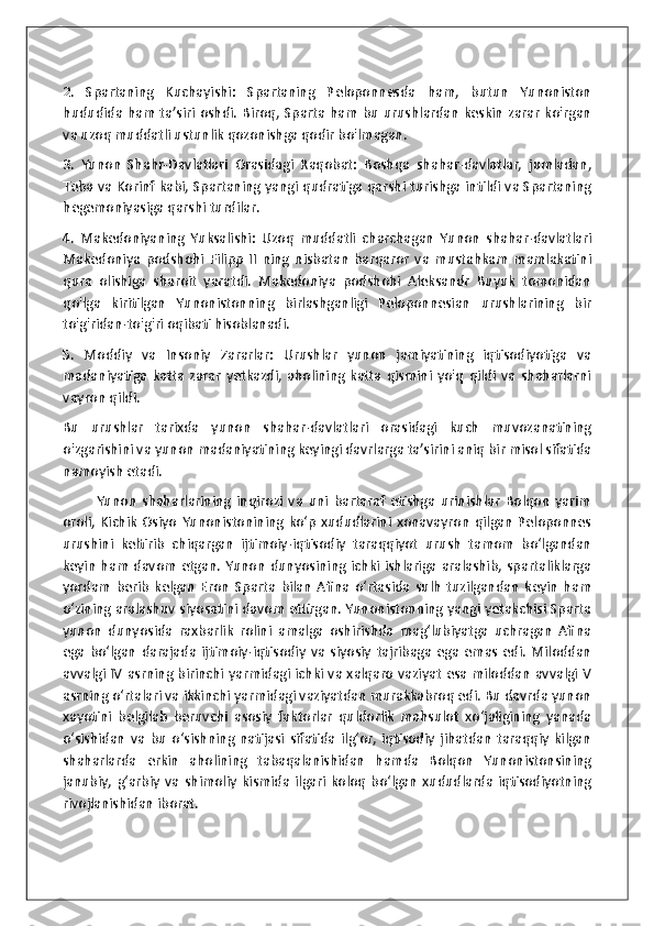 2.   Spartaning   Kuchayishi:   Spartaning   Peloponnesda   ham,   butun   Yunoniston
hududida  ham  ta’siri oshdi.  Biroq, Sparta ham  bu urushlardan  keskin  zarar  ko'rgan
va uzoq muddatli ustunlik qozonishga qodir bo'lmagan.
3.   Yunon   Shahr-Davlatlari   Orasidagi   Raqobat:   Boshqa   shahar-davlatlar,   jumladan,
Teba va Korinf kabi, Spartaning yangi qudratiga qarshi turishga intildi va Spartaning
hegemoniyasiga qarshi turdilar.
4.   Makedoniyaning   Yuksalishi:   Uzoq   muddatli   charchagan   Yunon   shahar-davlatlari
Makedoniya   podshohi   Filipp   II   ning   nisbatan   barqaror   va   mustahkam   mamlakatini
qura   olishiga   sharoit   yaratdi.   Makedoniya   podshohi   Aleksandr   Buyuk   tomonidan
qo'lga   kiritilgan   Yunonistonning   birlashganligi   Peloponnesian   urushlarining   bir
to'g'ridan-to'g'ri oqibati hisoblanadi.
5.   Moddiy   va   Insoniy   Zararlar:   Urushlar   yunon   jamiyatining   iqtisodiyotiga   va
madaniyatiga   katta   zarar   yetkazdi,   aholining   katta   qismini   yo'q   qildi   va   shaharlarni
vayron qildi.
Bu   urushlar   tarixda   yunon   shahar-davlatlari   orasidagi   kuch   muvozanatining
o'zgarishini va yunon madaniyatining keyingi davrlarga ta’sirini aniq bir misol sifatida
namoyish etadi.
            Yunon   shaharlarining   inqirozi   va   uni   bartaraf   etishga   urinishlar   Bolqon   yarim
oroli,   Kichik   Osiyo   Yunonistonining   ko‘p   xududlarini   xonavayron   qilgan   Peloponnes
urushini   keltirib   chiqargan   ijtimoiy-iqtisodiy   taraqqiyot   urush   tamom   bo‘lgandan
keyin  ham  davom  etgan. Yunon  dunyosining  ichki  ishlariga  aralashib,  spartaliklarga
yordam   berib   kelgan   Eron   Sparta   bilan   Afina   o‘rtasida   sulh   tuzilgandan   keyin   ham
o‘zining aralashuv siyosatini davom ettirgan. Yunonistonning yangi yetakchisi Sparta
yunon   dunyosida   raxbarlik   rolini   amalga   oshirishda   mag‘lubiyatga   uchragan   Afina
ega   bo‘lgan   darajada   ijtimoiy-iqtisodiy   va   siyosiy   tajribaga   ega   emas   edi.   Miloddan
avvalgi IV asrning birinchi yarmidagi ichki va xalqaro vaziyat esa miloddan avvalgi V
asrning o‘rtalari va ikkinchi yarmidagi vaziyatdan murakkabroq edi. Bu davrda yunon
xayotini   belgilab   beruvchi   asosiy   faktorlar   quldorlik   mahsulot   xo‘jaligining   yanada
o‘sishidan   va   bu   o‘sishning   natijasi   sifatida   ilg‘or,   iqtisodiy   jihatdan   taraqqiy   kilgan
shaharlarda   erkin   aholining   tabaqalanishidan   hamda   Bolqon   Yunonistonsining
janubiy,   g‘arbiy   va   shimoliy   kismida   ilgari   koloq   bo‘lgan   xududlarda   iqtisodiyotning
rivojlanishidan iborat.  