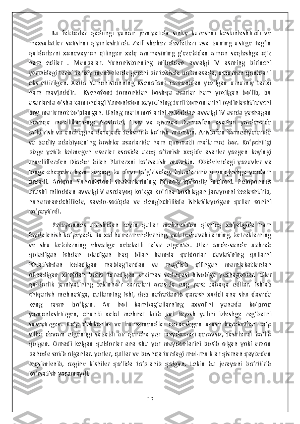             Bu   faktorlar   qadimgi   yunon   jamiyatida   sinfiy   kurashni   keskinlashtirdi   va
maxsulotlar   sotishni   qiyinlashtirdi.   Zaif   shahar   davlatlari   esa   buning   ustiga   tag‘in
quldorlarni   xonavayron   qilingan   xalq   ommasining   g‘azabidan   omon   saqlashga   ojiz
ham   edilar   .   Manbalar.   Yunonistonning   miloddan   avvalgi   IV   asrning   birinchi
yarmidagi tarixi tarixiy manbalarda garchi bir tekisda bo‘lmasada, umuman qoniqarli
aks   ettirilgan.   Xatto   Yunonistonning   Ksenofont   tomonidan   yozilgan   umumiy   tarixi
ham   mavjuddir.     Ksenofont   tomonidan   boshqa   asarlar   ham   yozilgan   bo‘lib,   bu
asarlarda o‘sha zamondagi Yunoniston xayotining turli tomonlarini oydinlashtiruvchi
boy ma'lumot to‘plangan. Uning ma'lumotlarini miloddan avvalgi IV asrda yashagan
boshqa   mualliflarning:   Aristotel,   Lisiy   va   qisman   Demosfen   asarlari   yordamida
to‘ldirish va anchagina darajada tekshirib ko‘rish mumkin. Aristofan komediyalarida
va   badiiy   adabiyotning   boshka   asarlarida   ham   qimmatli   ma'lumot   bor.   Ko‘pchiligi
bizga   yetib   kelmagan   asarlar   asosida   uzoq   o‘tmish   xaqida   asarlar   yozgan   keyingi
mualliflardan   Diodor   bilan   Plutarxni   ko‘rsatish   mumkin.   Obidalardagi   yozuvlar   va
tanga-chaqalar   ham   bizning   bu   davr   to‘g‘risidagi   bilimlarimizni   aniqlashga   yordam
beradi.   Bolqon   Yunonistoni   shaharlarining   ijtimoiy-iqtisodiy   inqirozi.   Peloponnes
urushi miloddan avvalgi V asrdayoq ko‘zga ko‘rina boshlagan jarayonni tezlashtirib,
hunarmandchilikda,   savdo-sotiqda   va   dengizchilikda   ishlatilayotgan   qullar   sonini
ko‘paytirdi. 
            Peloponnes   urushidan   keyin   qullar   mehnatidan   qishloq   xo‘jaligida   ham
foydalanish ko‘payadi.  Bu xol hunarmandlarning, yuk tashuvchilarning, batraklarning
va   shu   kabilarning   ahvoliga   xalokatli   ta'sir   etgan55.   Ular   onda-sonda   uchrab
qoladigan   ishdan   oladigan   haq   bilan   hamda   quldorlar   davlatining   qullarni
ishlatishdan   keladigan   mablag‘lardan   va   mag‘lub   qilingan   mamlakatlardan
olinadigan   xirojdan   berib   turadigan   arzimas   sadaqasi   hisobiga   yashaganlar.   Ular
quldorlik   jamiyatining   tekinho‘r   zarralari   orasida   eng   past   tabaqa   edilar.   Ishlab
chiqarish   mehnatiga,   qullarning   ishi,   deb   nafratlanib   qarash   xuddi   ana   shu   davrda
keng   rasm   bo‘lgan.   Bu   hol   kambag‘allarning   axvolini   yanada   ko‘proq
yomonlashtirgan,   chunki   xalol   mehnat   kilib   pul   topish   yulini   izlashga   rag‘batni
susaytirgan.   Ko‘p   dehkonlar   va   hunarmandlar   qatnashgan   urush   harakatlari   ko‘p
yillar   davom   etganligi   sababli   bir   qancha   yer   maydonlari   qarovsiz,   tashlandi   bo‘lib
qolgan.   Omadi   kelgan   quldorlar   ana   shu   yer   maydonlarini   bosib   olgan   yoki   arzon
bahoda sotib olganlar. yerlar, qullar va boshqa turdagi mol-mulklar qisman qaytadan
taqsimlanib,   ozgina   kishilar   qo‘lida   to‘planib   qolgan.   Lekin   bu   jarayoni   bo‘rttirib
ko‘rsatish yaramaydi.  
19 