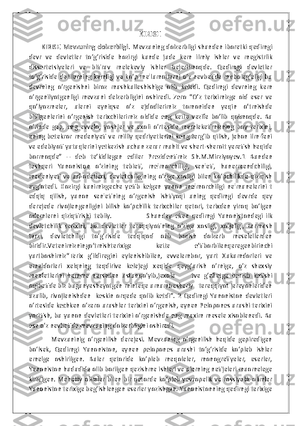 KIRISH
           KIRISH Mavzuning dolzarbligi .   Mavzuning dolzarbligi shundan iboratki qadimgi
davr   va   davlatlar   to‘g‘risida   hozirgi   kunda   juda   kam   ilmiy   ishlar   va   magistrlik
dissertatsiyalari   va   bitiruv   malakaviy   ishlar   bajarilmoqda.   Qadimgi   davlatlar
to‘g‘risida  dalillarning kamligi va ko‘p  ma'lumotlarni o‘z navbatida mubolag‘aligi bu
davrning   o‘rganishni   biroz   mushkullashishiga   olib   keladi.   Qadimgi   davrning   kam
o‘rganilyotganligi   mavzuni   dalzarbligini   oshiradi.   Zero   “O’z   tariximizga   oid   asar   va
qo’lyozmalar,   ularni   ayniqsa   o’z   ajdodlarimiz   tomonidan   yaqin   o’tmishda
bitilganlarini   o’rganish   tarixchilarimiz   oldida   eng   katta   vazifa   bo’lib   qolmoqda.   Bu
o‘rinda   gap,   eng   avvalo,   yoshlar   va   axoli   o‘rtasida   mamlakatimizning   boy   tarixini,
uning betakror madaniyati va milliy qadriyatlarini  keng targ‘ib  qilish, jahon ilm-fani
va adabiyoti yutuqlarini yetkazish uchun zarur muhit va shart-sharoit yaratish haqida
bormoqda”   –   deb   ta’kidlagan   edilar   Prezidentimiz   Sh.M.Mirziyoyev.1   Bundan
tashqari   Yunoniston   o‘zining   tabiati,   me'morchiligi,   san'ati,   hunarmandchiligi,
madaniyati   va   urf-odatlari,  davlatchiligining  o‘ziga   xosligi   bilan   ko‘pchilikda   qiziqish
uyg‘otadi.   Hozirgi   kunimizgacha   yetib   kelgan   yunon   me'morchiligi   na'munalarini   t
adqiq   qilish,   yunon   san'atining   o‘rganish   ishtiyoqi   uning   qadimgi   davrda   qay
darajada   rivojlanganligini   bilish   ko‘pchilik   tarixchilar   qatori,   tarixdan   yiroq   bo‘lgan
odamlarni   qiziqtirishi   tabiiy.                       Shunday   ekan   qadimgi   Yunonistondagi   ilk
davlatchilik   tarixini,   bu   davlatlar   taraqqiyotining   o‘ziga   xosligi,   xo‘jaligi,   turmush
tarzi,   davlatchiligi   to‘g‘risida   tadqiqod   olib   borish   dolzarb   masalallardan
biridir.Vаtаnimizningo‘tmishtаriхigа   kаttа   e’tibоrbilаnqаrаgаnbirinchi
yurtbоshimiz“Таriх   g‘ildirаgini   аylаnishibilаn,   аvvаlаmbоr,   yurt   Хukumdоrlаri   vа
аmаldоrlаri   xаlqning   tаqdirivа   kеlаjаgi   хаqidа   qаyg‘urish   o‘rnigа,   o‘z   shаxsiy
mаnfаtlаrini   hаmmа   nаrsаdаn   ustunqo‘yib,jахоlа           tvа   g‘аflаtgа   bеrilib   kеtishi
оqibаtidа biz bugunyashаyotgаn mintаqа umumbаshаriy   tаrаqqiyot jаrаyonlаridаn
uzulib,   rivоjlаnishdаn     kеskin   оrqаdа   qоlib   kеtdi”.   2   Qadimgi   Yunoniston   davlatlari
o‘rtasida kechkan o‘zaro urushlar tarixini o‘rganish, aynan Pelopones urushi tarixini
yoritish, bu yunon davlatlari tarixini o‘rganishda eng muxim masala xisoblanadi. Bu
esa o‘z navbatida mavzuning dolzarbligini oshiradi.  
              Mavzuninig   o‘rganilish   darajasi.   Mavzuning   o‘rganilish   haqida   gapiradigan
bo‘lsak,   Qadimgi   Yunoniston,   aynan   pelopones   urushi   to‘g‘risida   ko‘plab   ishlar
amalga   oshirilgan.   Bular   qatorida   ko‘plab   maqolalar,   monografiyalar,   asarlar,
Yunoniston hududida olib borilgan qazishma ishlari va ularning natijalari muomalaga
kiritilgan.   Mahalliy   olimlar   bilan   bir   qatorda  ko‘plab   yevropalik   va  rossiyalik   olimlar
Yunoniston tarixiga bag‘ishlangan asarlar yozishgan. Yunonistonning qadimgi tarixiga 