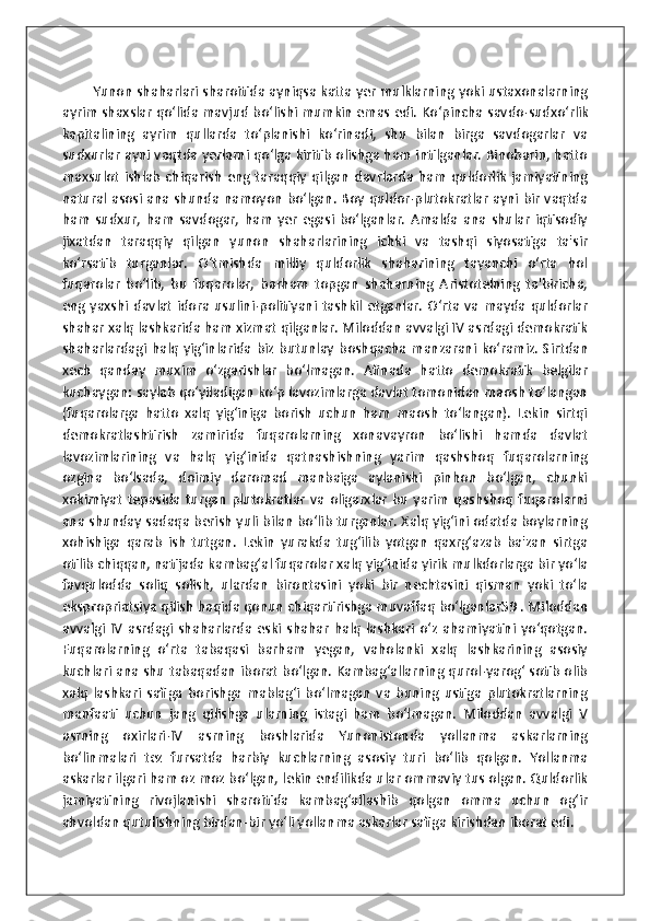              Yunon shaharlari sharoitida ayniqsa katta yer mulklarning yoki ustaxonalarning
ayrim shaxslar qo‘lida mavjud bo‘lishi mumkin emas edi.   Ko‘pincha savdo-sudxo‘rlik
kapitalining   ayrim   qullarda   to‘planishi   ko‘rinadi,   shu   bilan   birga   savdogarlar   va
sudxurlar ayni vaqtda yerlarni qo‘lga kiritib olishga ham intilganlar. Binobarin, hatto
maxsulot   ishlab   chiqarish   eng  taraqqiy   qilgan   davrlarda  ham   quldorlik   jamiyatining
natural asosi ana shunda namoyon bo‘lgan. Boy quldor-plutokratlar ayni bir vaqtda
ham   sudxur,   ham   savdogar,   ham   yer   egasi   bo‘lganlar.   Amalda   ana   shular   iqtisodiy
jixatdan   taraqqiy   qilgan   yunon   shaharlarining   ichki   va   tashqi   siyosatiga   ta'sir
ko‘rsatib   turganlar.   O‘tmishda   milliy   quldorlik   shaharining   tayanchi   o‘rta   hol
fuqarolar   bo‘lib,   bu   fuqarolar,   barham   topgan   shaharning   Aristotelning   ta'biricha,
eng  yaxshi   davlat   idora   usulini-politiyani   tashkil   etganlar.   O‘rta  va  mayda   quldorlar
shahar xalq lashkarida ham xizmat qilganlar. Miloddan avvalgi IV asrdagi demokratik
shaharlardagi   halq   yig‘inlarida  biz   butunlay   boshqacha  manzarani  ko‘ramiz.   Sirtdan
xech   qanday   muxim   o‘zgarishlar   bo‘lmagan.   Afinada   hatto   demokratik   belgilar
kuchaygan: saylab qo‘yiladigan ko‘p lavozimlarga davlat tomonidan maosh to‘langan
(fuqarolarga   hatto   xalq   yig‘iniga   borish   uchun   ham   maosh   to‘langan).   Lekin   sirtqi
demokratlashtirish   zamirida   fuqarolarning   xonavayron   bo‘lishi   hamda   davlat
lavozimlarining   va   halq   yig‘inida   qatnashishning   yarim   qashshoq   fuqarolarning
ozgina   bo‘lsada,   doimiy   daromad   manbaiga   aylanishi   pinhon   bo‘lgan,   chunki
xokimiyat   tepasida  turgan   plutokratlar   va  oligarxlar   bu   yarim   qashshoq   fuqarolarni
ana shunday sadaqa berish yuli bilan bo‘lib turganlar. Xalq yig‘ini odatda boylarning
xohishiga   qarab   ish   tutgan.   Lekin   yurakda   tug‘ilib   yotgan   qaxrg‘azab   ba'zan   sirtga
otilib chiqqan, natijada kambag‘al fuqarolar xalq yig‘inida yirik mulkdorlarga bir yo‘la
favqulodda   soliq   solish,   ulardan   birontasini   yoki   bir   nechtasini   qisman   yoki   to‘la
ekspropriatsiya qilish haqida qonun chiqartirishga muvaffaq bo‘lganlar59 . Miloddan
avvalgi   IV   asrdagi   shaharlarda   eski   shahar   halq   lashkari   o‘z   ahamiyatini   yo‘qotgan.
Fuqarolarning   o‘rta   tabaqasi   barham   yegan,   vaholanki   xalq   lashkarining   asosiy
kuchlari ana shu tabaqadan iborat bo‘lgan. Kambag‘allarning qurol-yarog‘ sotib olib
xalq   lashkari   safiga   borishga   mablag‘i   bo‘lmagan   va   buning   ustiga   plutokratlarning
manfaati   uchun   jang   qilishga   ularning   istagi   ham   bo‘lmagan.   Miloddan   avvalgi   V
asrning   oxirlari-IV   asrning   boshlarida   Yunonistonda   yollanma   askarlarning
bo‘linmalari   tez   fursatda   harbiy   kuchlarning   asosiy   turi   bo‘lib   qolgan.   Yollanma
askarlar ilgari ham oz moz bo‘lgan, lekin endilikda ular ommaviy tus olgan. Quldorlik
jamiyatining   rivojlanishi   sharoitida   kambag‘allashib   qolgan   omma   uchun   og‘ir
ahvoldan qutulishning birdan-bir yo‘li yollanma askarlar safiga kirishdan iborat edi. 