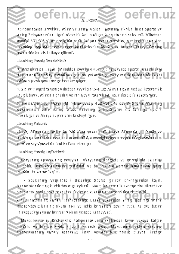 XULOSA
Peloponnesian   urushlari,   Afiny   va   uning   Delian   Ligasining   a'zolari   bilan   Sparta   va
uning   Peloponnesian   Ligasi   o'rtasida   bo'lib   o'tgan   bir   qator   urushlar   edi.   Miloddan
avvalgi   431-404   yillar   oralig'ida   sodir   bo'lgan   ushbu   urushlar,   qadimgi   Yunoniston
tarixidagi   eng   aniq   tavsiflangan   konfliktlardan   biri   bo'lib,   tarixchi   Thucydidesning
asarlarida batafsil hikoya qilinadi.
Urushing Asosiy Bosqichlari:
1.   Archidamian   Urushi   (Miloddan   avvalgi   431-421):   Bu   davrda   Sparta   quruqlikdagi
hujumlar bilan Afiny iqtisodiyotiga zarar yetkazishga, Afiny esa dengizdan o'z flotini
ishlatib javob qaytarishga harakat qilgan.
2. Sicilya ekspeditsiyasi (Miloddan avvalgi 415-413): Afinyning Sicilyadagi katastrofik
mag'lubiyati, Afinaning harbiy va moliyaviy resurslarini katta darajada susaytirgan.
3. Ionian/Decelean Urushi (Miloddan avvalgi 413-404): Bu davrda Sparta, Afinyning
dushmanlari   bilan   ittifoq   tuzib,   Afinyning   ittifoqchilarini   o'z   tarafiiga   og'dira
boshlagan va Afinya hujumlarini kuchaytirgan.
Urushing Yakuni:
Urush,   Afinyaning   taslim   bo'lishi   bilan   yakunlandi.   Urush   Afinyaning   iqtisodiy   va
harbiy qudratini shu darajada susaytirdiki, u avvalgi xalqaro maydondagi mustahkam
o'rni va say siyosatida faol ishtirok etmagan.
Urushing Asosiy Oqibatlari:
-   Afinyaning   Quvvatining   Pasayishi:   Afinyaning   dengizda   va   quruqlikda   ustunligi
yo'qoldi.   Demokratik   tuzimi   zaiflashdi   va   bir   qator   oligarchik   hukumatlar   qisqa
muddat hukmronlik qildi.
    -   Spartaning   Vaqtinchalik   Ustunligi:   Sparta   g'alaba   qozonganidan   keyin,
Yunonistonda eng kuchli davlatga aylandi. Biroq, bu ustunlik uzoqqa cho'zilmadi va
Sparta tez orada boshqa shahar-davlatlar, xususan Teba tarafidan chetlatildi.
-   Yunonistonning   Siyosiy   Parokandaligi:   Urush   yakunidan   so'ng,   qadimgi   Yunon
shahar-davlatlarining   o'zaro   nizo   va   ichki   kurashlari   davom   etdi.   Bu   esa   butun
mintaqadagi siyosiy barqarorsizlikni yanada kuchaytirdi.
-   Makedoniyaning   Kuchayishi:   Peloponnesian   urushlaridan   keyin   yuzaga   kelgan
bo'shliq   va   barqarorsizlik,   Filipp   II   boshchiligidagi   Makedoniya   uchun   umumiy
yunonistonning   siyosiy   sahnasiga   kirish   va   uni   hegemonlik   qiluvchi   kuchga
21 